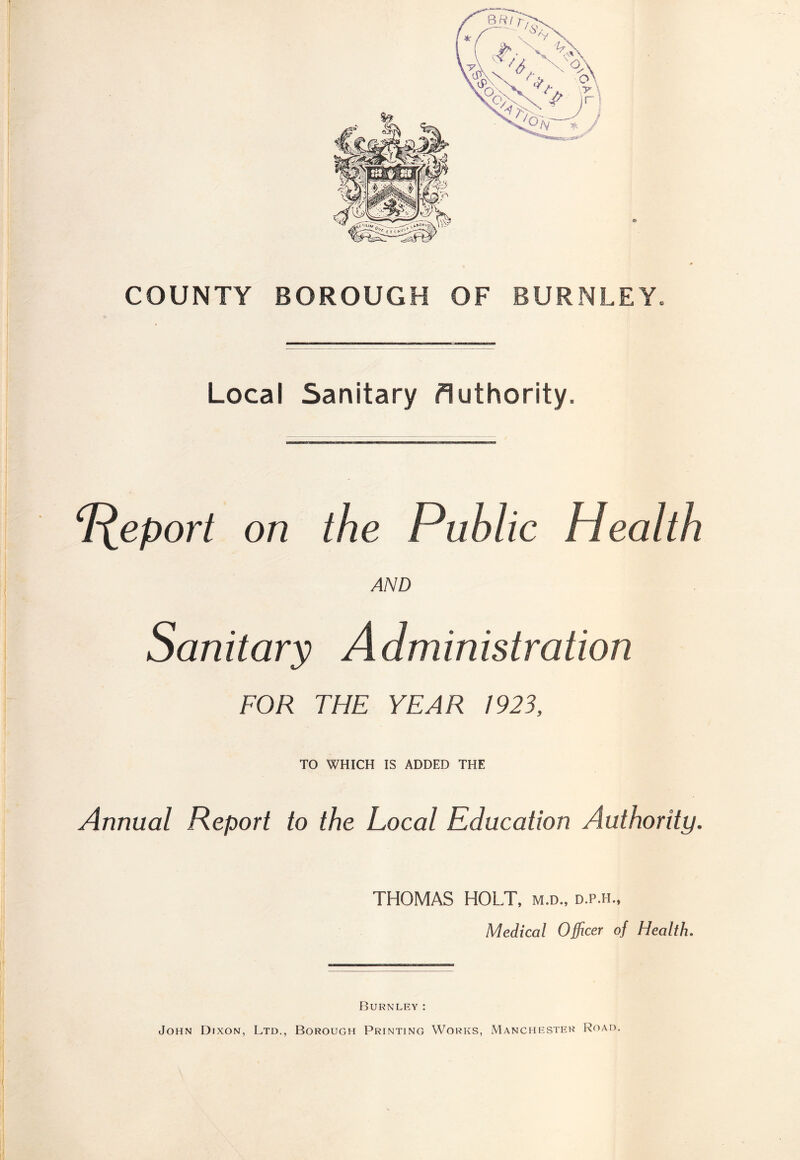 COUNTY BOROUGH OF BURNLEY. Local Sanitary Authority. Report on the Public Health AND Sanitary Administration FOR THE YEAR 1923, TO WHICH IS ADDED THE Annual Report to the Local Education Authority. THOMAS HOLT, m.d., d.p.h., Medical Officer of Health. Burnley: John Dixon, Ltd., Borough Printing Works, Manchester Road,