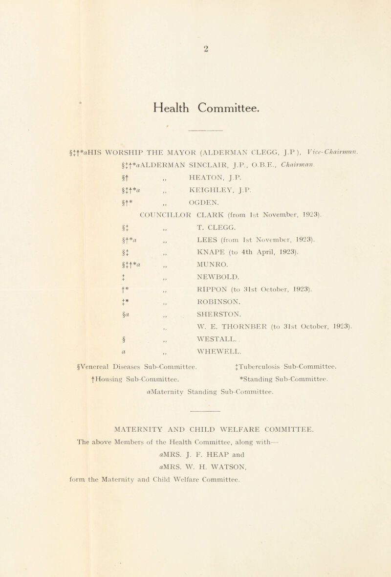 Health Committee. § + f*aHIS WORSHIP THE MAYOR (ALDERMAN CLEGG, J.P ), Vice-Chairman. § + f*uALDERMAN SINCLAIR, J.P., O.B.E., Chairman. §t „ HEATON, J.P. §Jf*a ,, KEIGHLEY, J.P. §t* „ OGDEN. COUNCILLOR CLARK (from 1st November, 1923). §J §t*« §t § + t*« + + > > t* + * + >1 §« T. CLEGG. LEES (from 1st November, 1923). IvNAPE (to 4th April, 1923). MUNRO. NEWBOLD. RIPPON (to 31st October, 1923). ROBINSON. SHERSTON. W. E. THORNBER (to 31st October, 1923). § a WE STALL. WHEWELL. § Venereal Diseases Sub-Committee. I Tuberculosis Sub-Committee. fHousing Sub-Committee. ^Standing Sub-Committee. ^Maternity Standing Sub-Committee. MATERNITY AND CHILD WELFARE COMMITTEE. The above Members of the Health Committee, along with— flMRS. J. F. HEAP and aMRS. W. H. WATSON, form the Maternity and Child Welfare Committee.