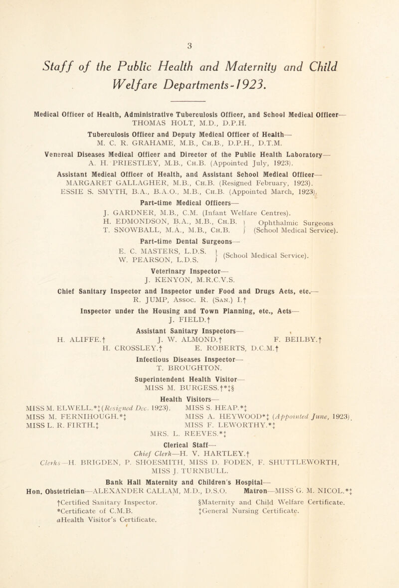 Staff of the Public Health and Maternity and Child Welfare Departments-1923. Medical Officer of Health, Administrative Tuberculosis Officer, and School Medical Officer— THOMAS HOLT, M.D., D.P.H. Tuberculosis Officer and Deputy Medical Officer of Health— M. C. R. GRAHAME, M.B., Ch.B., D.P.H., D.T.M. Venereal Diseases Medical Officer and Director of the Public Health Laboratory— A. H. PRIESTLEY, M.B., Ch.B. (Appointed July, 1923). Assistant Medical Officer of Health, and Assistant School Medical Officer— MARGARET GALLAGHER, M.B., Ch.B. (Resigned February, 1923). ESSIE S. SMYTH, B.A., B.A.O., M.B., Ch.B. (Appointed March, 1923). Part-time Medical Officers— J. GARDNER, M.B., C.M. (Infant Welfare Centres). H. EDMONDSON, B.A., M.B., Ch.B. ) Ophthalmic Surgeons T. SNOWBALL, M.A., M.B., Ch.B. j (School Medical Service). Part-time Dental Surgeons— E. C. MASTERS, L.D.S. W. PEARSON, L.D.S. (School Medical Service). Veterinary Inspector— J. KENYON, M.R.C.V.S. Chief Sanitary Inspector and Inspector under Food and Drugs Acts, etc.— R. JUMP, Assoc. R. (San.) I.f Inspector under the Housing and Town Planning, etc., Acts— J. FIELD.f Assistant Sanitary Inspectors— , H. ALIFFE. j J. W. ALMOND.f F. BEILBY.f H. CROSSLEY.f E. ROBERTS, D.C.M.f infectious Diseases Inspector— T. BROUGHTON. Superintendent Health Visitor— MISS M. BURGESS. f*J§ Health Visitors— MISS M. ELWELL *+(Resigned Dec. 1923). MISS S. HEAP.** MISS M. FERNIHOUGH.** MISS A. HEYWOOD* + (Appointed June, 1923). MISS L. R. FIRTH.J MISS F. LEWORTHYA + MRS. L. REEVES.*^ Clerical Staff— Chief Clerk—H. V. HARTLEY, f Clerks—H. BRIGDEN, P. SHOESMITH, MISS D. FODEN, F. SHUTTLEWORTH, MISS J. TURNBULL. Bank Hall Maternity and Children's Hospital— Hon. Obstetrician—ALEXANDER CALLAM, M.D., D.S.O. Matron—MISS G. M. NICOL.* jCertified Sanitary Inspector. §Maternity and Child Welfare Certificate. *Certificate of C.M.B. ^General Nursing Certificate. aHealth Visitor’s Certificate. 4--P