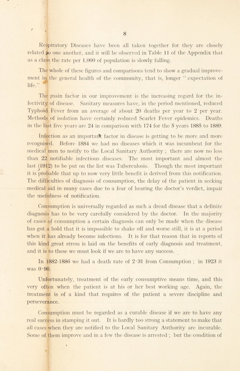 / 8 Respiratory Diseases have been all taken together for they are closely related ^o one another, and it will be observed in Table 11 of the Appendix that as a class the rate per 1,000 of population is slowly falling. The whole of these figures and comparisons tend to show a gradual improve- ment in the general health of the community, that is, longer “ expectation of life. The plain factor in our improvement is the increasing regard for the in- fectivity of disease. Sanitary measures have, in the period mentioned, reduced Typhoid Fever from an average of about 20 deaths per year to 2 per year. Methods of isolation have certainly reduced Scarlet Fever epidemics. Deaths in the last five years are 24 in comparison with 174 for the 5 years 1885 to 1889. Infection as an importarft factor in disease is getting to be more and more recognised. Before 1884 we had no diseases which it was incumbent for the medical men to notify to the Local Sanita^ Authority ; there are now no less than 22 notifiable infectious diseases. The most important and almost the last (1912) to be put on the list was Tuberculosis. Though the most important it is probable that up to now very little benefit is derived from this notification. The difficulties of diagnosis of consumption, the delay of the patient in seeking- medical aid in many cases due to a fear of hearing the doctor’s verdict, impair the usefulness of notification. Consumption is universally regarded as such a dread disease that a definite diagnosis has to be very carefully considered by the doctor. In the majority of cases of consumption a certain diagnosis can only be made when the disease has got a hold that it is impossible to shake off and worse still, it is at a period when it has already become infectious. It is for that reason that in reports of this kind great stress is laid on the benefits of early diagnosis and treatment, and it is to these we must look if we are to have any success. In 1882-1886 we had a death rate of 2*31 from Consumption ; in 1923 it was 0*90. Unfortunately, treatment of the early consumptive means time, and this very often when the patient is at his or her best working age. Again, the treatment is of a kind that requires of the patient a severe discipline and perseverance. Consumption must be regarded as a curable disease if we are to have any real success in stamping it out. It is hardly too strong a statement to make that all cases when they are notified to the Local Sanitary Authority are incurable. Some of them improve and in a few the disease is arrested ; but the condition of V
