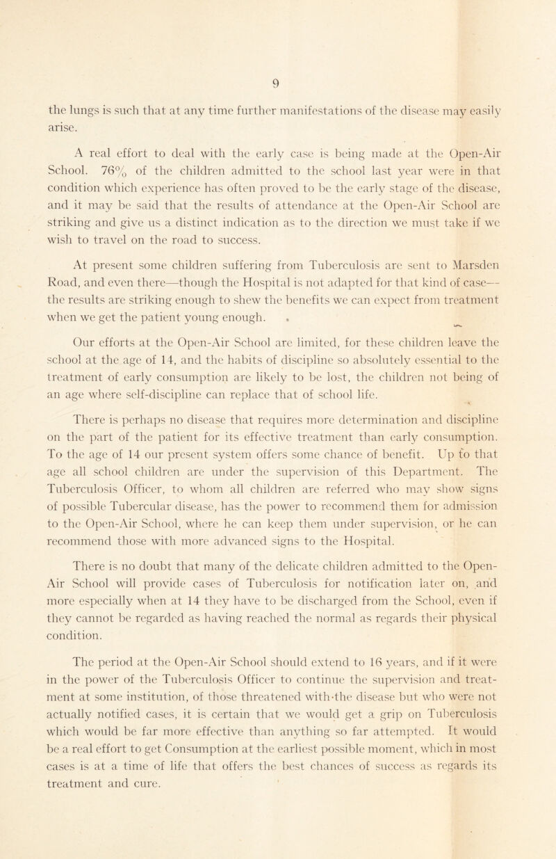 the lungs is such that at any time further manifestations of the disease may easily arise. A real effort to deal with the early case is being made at the Open-Air School. 76% of the children admitted to the school last year were in that condition which experience has often proved to be the early stage of the disease, and it may be said that the results of attendance at the Open-Air School are striking and give us a distinct indication as to the direction we must take if we wish to travel on the road to success. At present some children suffering from Tuberculosis are sent to Marsden Road, and even there—though the Hospital is not adapted for that kind of case— the results are striking enough to shew the benefits we can expect from treatment when we get the patient young enough. ♦ Our efforts at the Open-Air School are limited, for these children leave the school at the age of 14, and the habits of discipline so absolutely essential to the treatment of early consumption are likely to be lost, the children not being of an age where self-discipline can replace that of school life. There is perhaps no disease that requires more determination and discipline on the part of the patient for its effective treatment than early consumption. To the age of 14 our present system offers some chance of benefit. Up to that age all school children are under the supervision of this Department. The Tuberculosis Officer, to whom all children are referred who may show signs of possible Tubercular disease, has the power to recommend them for admission to the Open-Air School, where he can keep them under supervision, or he can recommend those with more advanced signs to the Hospital. There is no doubt that many of the delicate children admitted to the Open- Air School will provide cases of Tuberculosis for notification later on, arid more especially when at 14 they have to be discharged from the School, even if they cannot be regarded as having reached the normal as regards their physical condition. The period at the Open-Air School should extend to 16 years, and if it were in the power of the Tuberculosis Officer to continue the supervision and treat- ment at some institution, of those threatened with-the disease but who were not actually notified cases, it is certain that we would get a grip on Tuberculosis which would be far more effective than anything so far attempted. It would be a real effort to get Consumption at the earliest possible moment, which in most cases is at a time of life that offers the best chances of success as regards its treatment and cure.