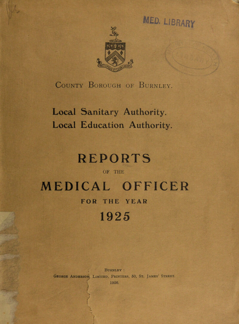 County Borough of Burnley. Local Sanitary Authority. Local Education Authority. REPORTS OF THE MEDICAL OFFICER FOR THE YEAR 1925 Burnley : George Andersoi^ Limited, Printers, 60, St. James’ Street. 1926. J r / \