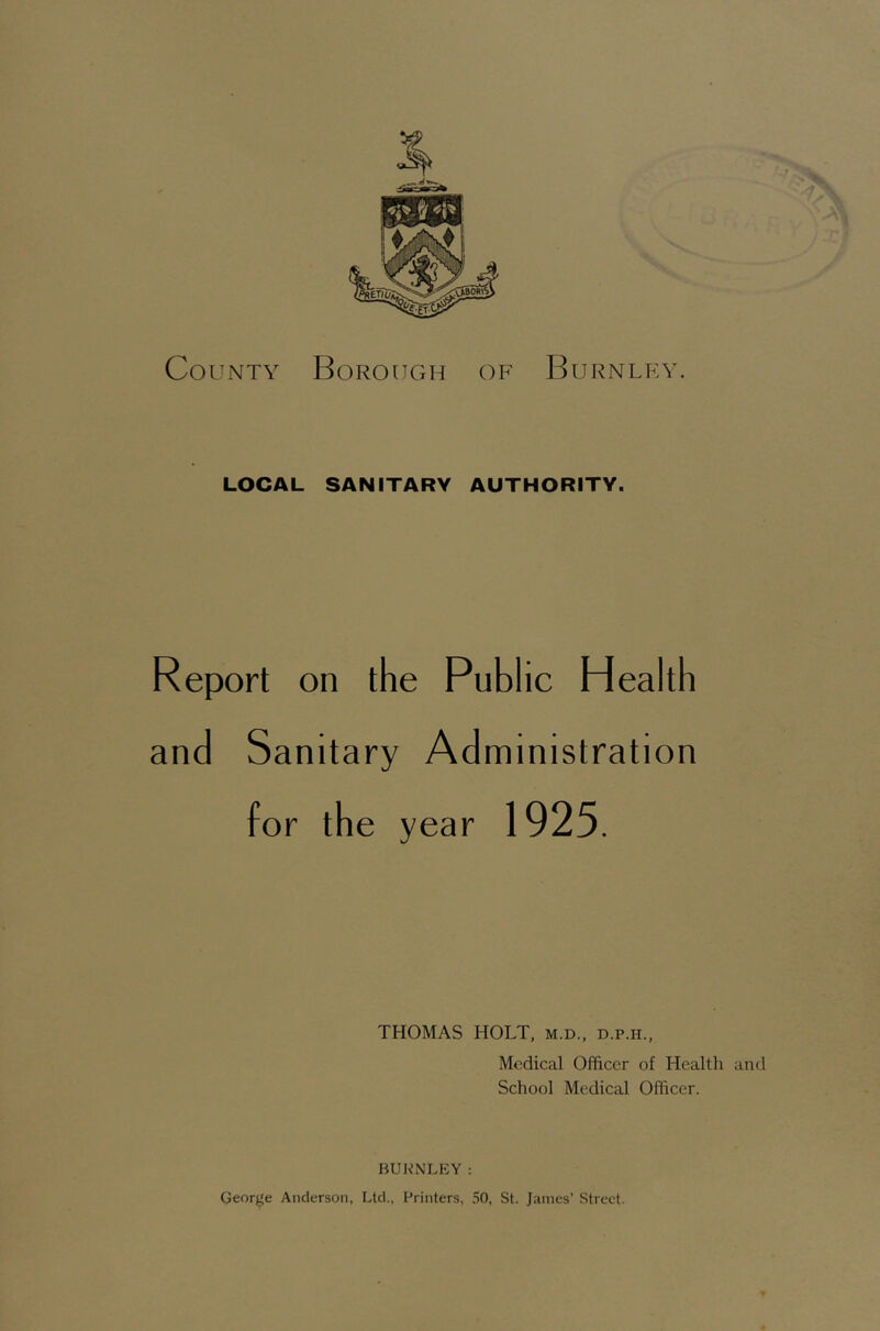 County Borough OF Burnley. LOCAL SANITARY AUTHORITY. Report on the Public Health and Sanitary Administration for the year 1925. THOMAS HOLT, m.d., d.p.h., Medical Officer of Health and School Medical Officer. BUKNLKY: George Anderson, Ltd., Printers, 50, St. Janies’ Street.