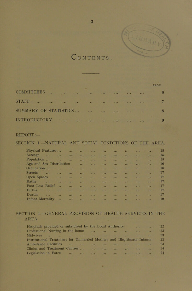 PAGE COMMITTEES 6 STAFF 7 SUMMARY OF STATISTICS ... 8 INTRODUCTORY 9 REPORT:— SECTION I.—NATURAL AND SOCIAL CONDITIONS OF THE AREA. Physical Features ... ... ... ... ... ... ;.. ... ... 15 Acreage ... ... ... ... ... ... ... ... ... ... 15 Population ... ... ... ... ... ... ... ... ... ... 15 Age and Sex Distribution ... ... ... ... ... ... ... 16 Occupation ... ... ... ... ... ... ... ... ... ... 16 Streets ... ... ... ... ... ... ... ... ... ... 17 Open Spaces ... ... ... ... ... ... ... ... ... 17 Baths ... ... ... ... ... ... ... ... ... ... 17 Poor Law Relief ... ... ... ... ... ... ... ... ... 17 Births ... ... ... ... ... ... ... ... ... ... 17 Deaths ... ... ... ... ... ... ... ... ... ... 17 Infant Mortality ... ... ... ... ... ... ... ... ... 19 SECTION 2.—GENERAL PROVISION OF PIEALTH SERVICES IN THE AREA. Hospitals provided or subsidized by the Local Authority ... ... 22 Professional Nursing in the home ... ... ... ... ... ... 23 Midwives ... ... ... ... ... ... ... ... ... ... 23 Institutional Treatment for Unmarried Mothers and Illegitimate Infants 23 Ambulance Facilities ... ... ... ... ... ... ... ... 23 Clinics and Treatment Centres ... ... ... ... ... ... ... 24 Legislation in Force ... ... ... ... ... ... ... ... 24