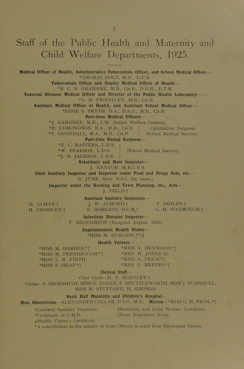 Staff of the Child PLil)lic Health and Maternity and Welfare Departments, 1925. Medical Oflicer of Health, Administrative Tuberculosis Oflicer, and School Medical Ofllcer— ♦THOMAS HOLT. M.D., D.P.H. Tuberculosis Oflicer and Deputy Medical Oflicer of Health— ♦M. C. R. GRAHAME, M.B., Ch.B., D.P.H., D.T.M. Venereal Diseases Medical Oflicer and Director of the Public Health Laboratory *A. H. PRIESTLEY, M.B., Ch.B. Assistant Medical Officer of Health, and Assistant School Medical Oflicer— ♦ESSIE S. SMYTH, B.A., B.A.O.. M.B., Ch.B. Part-time Medical Officers— ♦J. GARDNER, M.B., C.M. (Infant Welfare Centres). ♦H. EDMONDSON, B.A., M.B., Ch.B. 1 Ophthalmic Surgeons ♦T. SNOWBALL, M.A., M.B., Ch.B. j (School Medical Service). Part-time Dental Surgeons— *E. C. MASTERS, L.D.S. | ♦W. PEARSON, L.D.S. [ (School Medical Service). ♦J. B. JACKSON. L.D.S. j Veterinary and Meat Inspector— J. KENYON, M.R.C.V.S. Chief Sanitary Inspector and Inspector under Food and Drugs Acts, etc.— R. JUMP, Mem. R.S.I. (by exam.) Inspector under the Housing and Town Planning, etc., Acts— J. FIELD.t Assistant Sanitary Inspectors— H. ALIFFE.f J. W. ALMOND.f F. BEILBY.f H. CROSSLEY.t E. ROBERTS. D.C.M.f G. H. WATMOUGH.t Infectious Diseases Inspector— T. BROUGHTON (Resigned August. 1925). Superintendent Health Visitor— ♦MISS M. BURGESS.t*J§ Health Visitors—- ♦MISS M. BAMBER.*t *MISS A. HEYWOOD.* + ♦MISS M. FERNIHOUGH.^J ♦MRS. H. JONES (a) ♦MISS L. R. FIRTH. ♦MISS A. PRICE.^J ♦MISS S. HEAP.^+ ♦MRS. L. REEVES.*! Clerical Staff— Chief Clerk—H. V. HARTLEY.! Clerks—P. SHOESMITH, MISS D. FODEN, F. SHUTTLEWORTH, MISS J. TURNBULL, MISS M. STUTTARD, H. SIMPSON. Bank Hall Maternity and Children’s Hospital — Hon. Obstetrician—ALEXANDER CALLAM, D.S.O., M.D. Matron—♦MISS G. M. NICOL.** fCcrtified Sanitary Inspector. §Maternity and Child Welfare Certificate. ♦Certificate of C.M.B. JState Registered Nurse. aHealth Visitor’s Certificate. ♦.A contribution to the salaries of these Officers is made from Exchequer Grants.