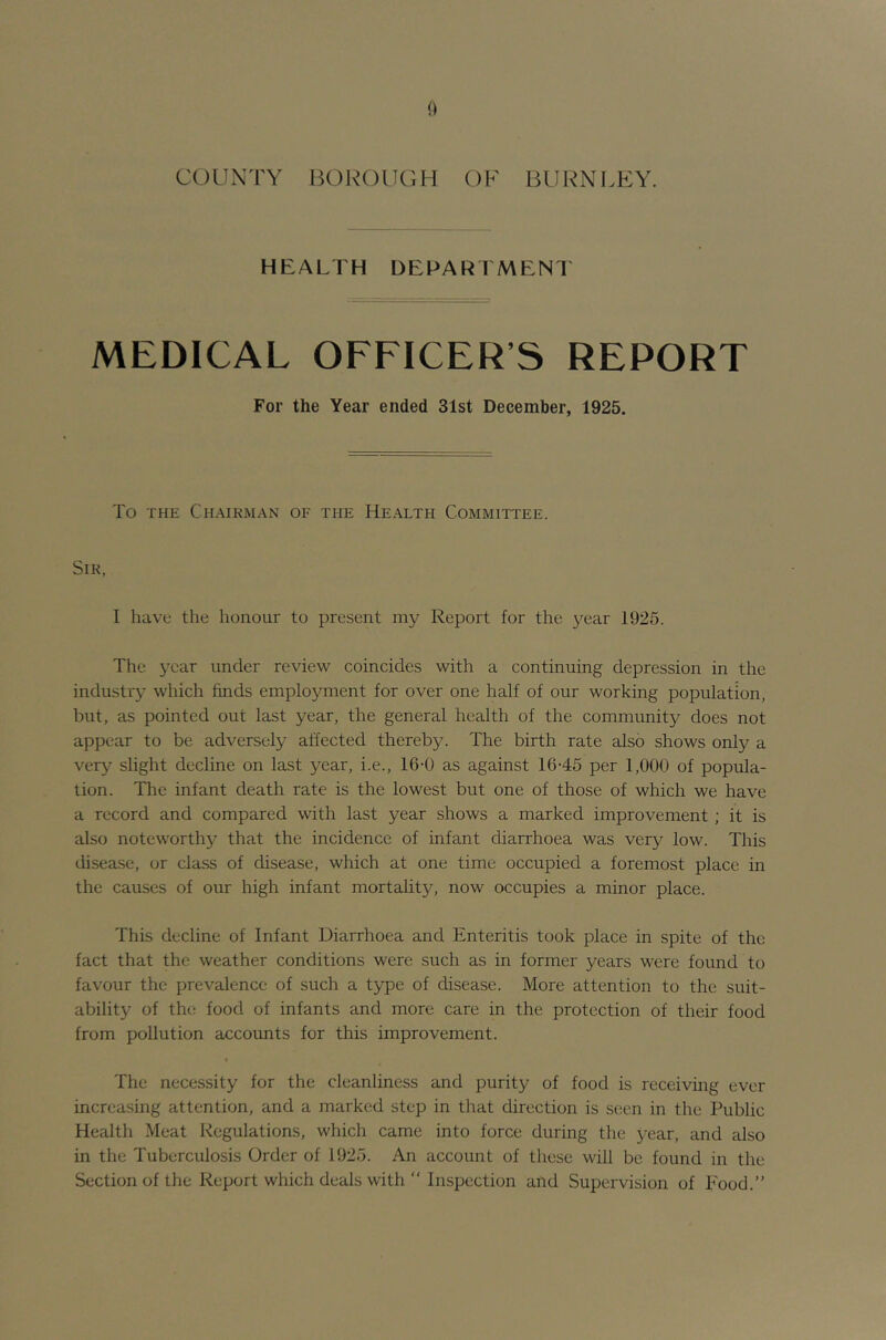 COUxXTY HOROUGH OF BURNLEY. HEALTH DEPARIMENI MEDICAL OFFICER’S REPORT For the Year ended 31st December, 1925. To THE Chairman of the Health Committee. Sir, I have the honour to present my Report for the 3^ear 1925. The year under review coincides with a continuing depression in the industry which finds employment for over one half of our working population, but, as pointed out last year, the general health of the community does not appear to be adversely affected thereby. The birth rate also shows only a very' slight decline on last year, i.e., 16-0 as against 16-45 per 1,000 of popula- tion. The infant death rate is the lowest but one of those of which we have a record and compared with last year shows a marked improvement; it is also noteworthy that the incidence of infant diarrhoea was very low. This disease, or class of disease, which at one time occupied a foremost place in the causes of our high infant mortality, now occupies a minor place. This decline of Infant Diarrhoea and Enteritis took place in spite of the fact that the weather conditions were such as in former years were found to favour the prevalence of such a type of disease. More attention to the suit- ability of the food of infants and more care in the protection of their food from pollution accounts for this improvement. The nece.ssity for the cleanliness and purity of food is receiving ever increasing attention, and a marked step in that direction is seen in the Public Health Meat Regulations, which came into force during the year, and also in the Tuberculosis Order of 1925. An account of these will be found in the Section of the Report which deals with “ Inspection and Supervision of Food.”