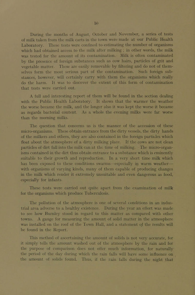 1(t During the months of August, October and November, a series of tests of milk taken from the milk carts in the town were made at our Public Health Laboratory. These tests were confined to estimating the number of organisms which had obtained access to the milk after milking ; in other words, the milk was tested for the amount of its contamination. Milk is often contaminated by the presence of foreign substances such as cow hairs, particles of grit and vegetable matter. These are easily removable by filtering and do not of them- selves form the most serious part of the contamination. Such foreign sub- stances, however, will certainly carry with them the organisms which really do the harm. It was to discover the extent of this form of contamination that tests were carried out. A full and interesting report of them will be found in the section dealing with the Public Health Laboratory. It shows that the warmer the weather the worse became the milk, and the longer also it was kept the worse it became as regards bacterial content. As a whole the evening milks were far worse than the morning milks. The question that concerns us is the manner of the accession of these micro-organisms. These obtain entrance from the dirty vessels, the dirty hands of the milkers and others, they are also contained in the foreign particles which float about the atmosphere of a dirty milking place. If the cows are not clean particles of dirt fall into the milk can at the time of milking. The micro-organ- isms contained in the dirt thus obtain entrance to a substance which is eminently suitable to their growth and reproduction. In a very short time milk which has been exposed to these conditions swarms—especially in warm weather— with organisms of varying kinds, many of them capable of producing changes in the milk which render it extremely unsuitable and even dangerous as food, especially for infants. These tests were carried out quite apart from the examination of milk for the organisms which produce Tuberculosis. The pollution of the atmosphere is one of several conditions in an indus- trial area adverse to a healthy existence. During the year an effort was made to see how Burnley stood in regard to this matter as compared with other towns. A gauge for measuring the amount of solid matter in the atmosphere was installed on the roof of the Town Hall, and a statement of the results will be found in the Report. This method of ascertaining the amount of solids is not ver}' accurate, for it simply tells the amount washed out of the atmosphere b}’ the rain and for the purpose of comparison does not oiler much information, for naturally the period of the day during which the rain falls will have some influence on the amount of solids found. Thus, if the rain falls during the night that