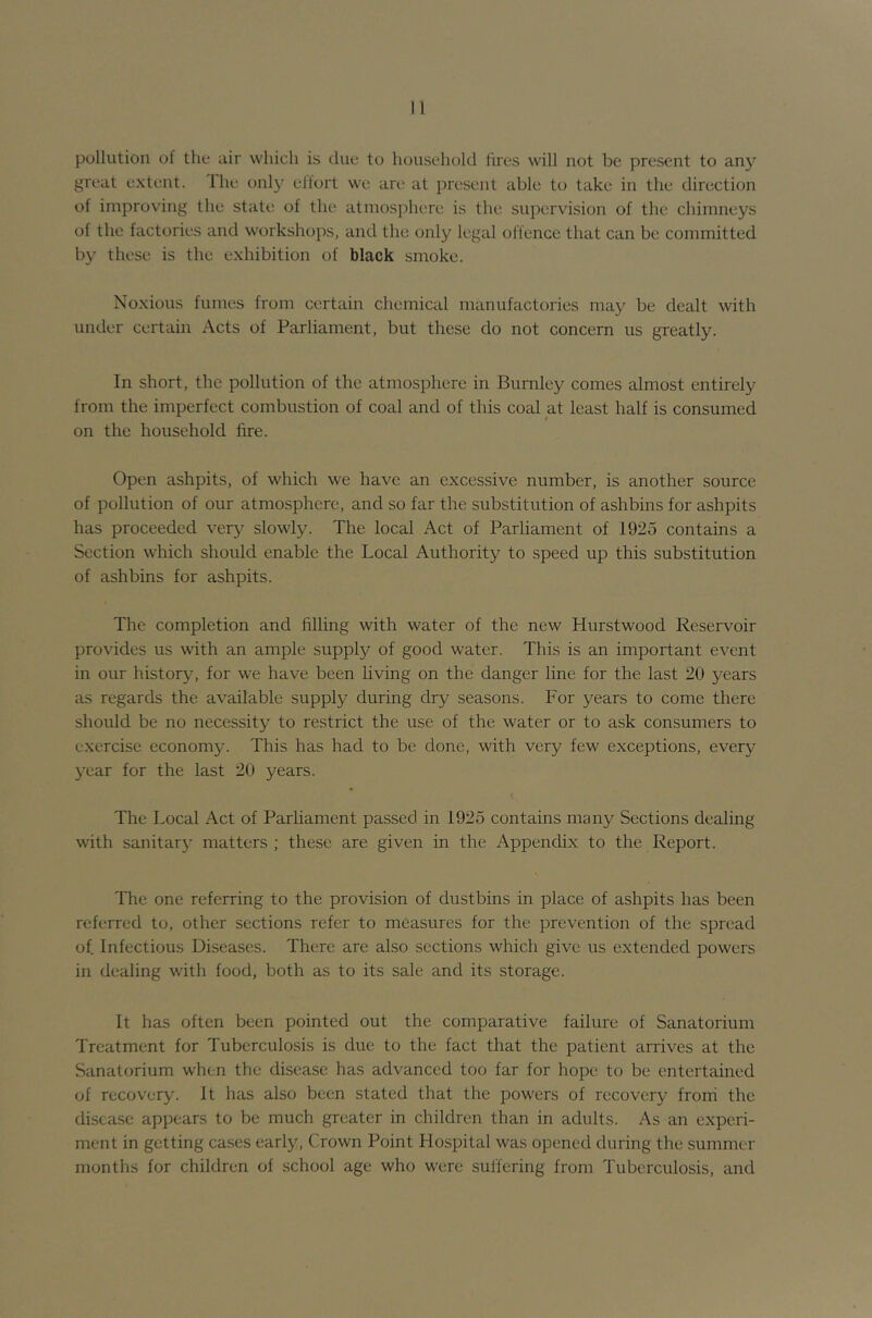 pollution of the air which is due to household hres will not be present to any great extent. Ihe only elfort we are at present able to take in the direction of improving the state of the atmosphere is the supervision of the chimneys of the factories and workshops, and the only legal offence that can be committed by these is the exhibition of black smoke. Noxious fumes from certain chemical manufactories may be dealt with under certain Acts of Parliament, but these do not concern us greatly. In short, the pollution of the atmosphere in Burnley comes almost entirely from the imperfect combustion of coal and of this coal at least half is consumed on the household fire. Open ashpits, of which we have an excessive number, is another source of pollution of our atmosphere, and so far the substitution of ashbins for ashpits has proceeded very slowly. The local Act of Parliament of 1925 contains a Section which should enable the Local Authority to speed up this substitution of ashbins for ashpits. The completion and filling with water of the new Hurstwood Reservoir provides us with an ample supply of good water. This is an important event in our history, for we have been living on the danger line for the last 20 years as regards the available supply during dry seasons. For years to come there should be no necessity to restrict the use of the water or to ask consumers to exercise economy. This has had to be done, with very few exceptions, every year for the last 20 years. The Local Act of Parliament passed in 1925 contains many Sections dealing with sanitary matters ; these are given in the Appendix to the Report. The one referring to the provision of dustbins in place of ashpits has been referred to, other sections refer to measures for the prevention of the spread of. Infectious Diseases. There are also sections which give us extended powers in dealing with food, both as to its sale and its storage. It has often been pointed out the comparative failure of Sanatorium Treatment for Tuberculosis is due to the fact that the patient arrives at the Sanatorium when the disease has advanced too far for hope to be entertained of recovery. It has also been stated that the powers of recovery froni the disease appears to be much greater in children than in adults. As an experi- ment in getting cases early, Crown Point Hospital was opened during the summer months for children of school age who were sulfering from Tuberculosis, and