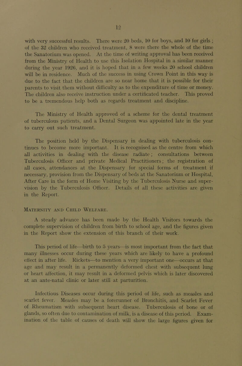 of the 32 children who received treatment, 8 were there the whole of the time the Sanatorium was opened. At the time of writing approval has been received from the Ministry of Health to use this Isolation Hospital in a similar manner during the year 1920, and it is hoped that in a few weeks 20 school children will be in residence. Much of the success in using Crown Point in this way is due to the fact that the children are so near home that it is possible for their parents to visit them without difficulty as to the expenditure of time or money. The children also receive instruction under a certificated teacher. This proved to be a tremendous help both as regards treatment and discipline. The Ministry of Health approved of a scheme for the dental treatment of tuberculous patients, and a Dental Surgeon was appointed late in the year to carry out such treatment. The position held by the Dispensary in dealing with tuberculosis con- tinues to become more important. It is recognised as the centre from which all activities in dealing with the disease radiate; consultations between Tuberculosis Officer and private Medical Practitioners; the registration of all cases, attendances at the Dispensary for special forms of treatment if necessary, provision from the Dispensary of beds at the Sanatorium or Hospital, After Care in the form of Home Visiting by the Tuberculosis Nurse and super- vision by the Tuberculosis Officer. Details of all these activities are given in the Report. Maternity and Child Welfare. A steady advance has been made by the Health Visitors towards the complete supervision of children from birth to school age, and the figures given in the Report show the extension of this branch of their work. This period of life^—birth to 5 years-—^is most important from the fact that many illnesses occur during these years which are likely to have a profound effect in after life. Rickets—to mention a very important one—occurs at that age and may result in a permanently deformed chest with subsequent lung or heart affection, it may result in a deformed pelvis which is later discovered at an ante-natal clmic or later still at parturition. Infectious Diseases occur during this period of life, such as measles and scarlet fever. Measles may be a forerunner of Bronchitis, and Scarlet Fever of Rheumatism with subsequent heart disease. Tuberculosis of bone or of glands, so often due to contamination of milk, is a disease of this period. Exam- ination of the table of causes of death will show the large figures given for