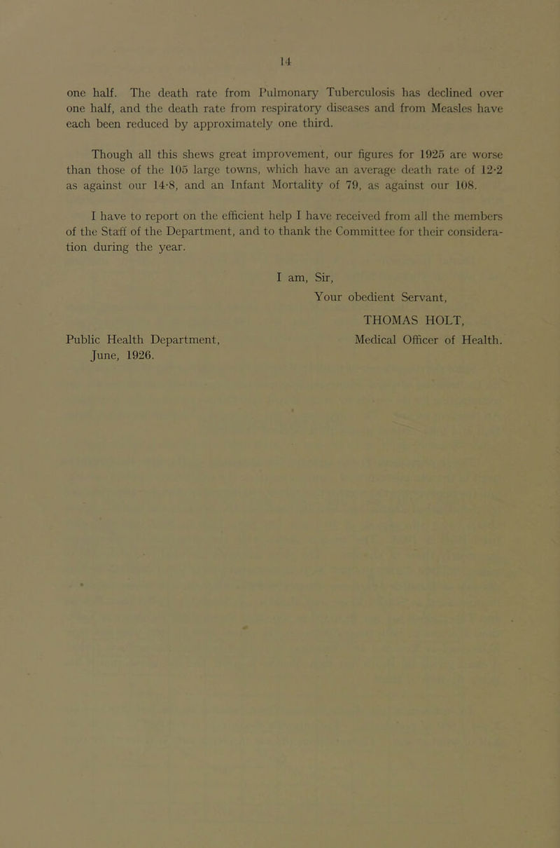 one half. The death rate from Pulmonary Tuberculosis has declined over one half, and the death rate from respiratory diseases and from Measles have each been reduced by approximately one third. Though all this shews great improvement, our figures for 1925 are worse than those of the 105 large towns, which have an average death rate of 12-2 as against our 14-8, and an Infant Mortality of 79, as against our 108. I have to report on the efficient help I have received from all the members of the Staff of the Department, and to thank the Committee for their considera- tion during the year. I am. Sir, Your obedient Servant, Public Health Department, June, 1926. THOMAS HOLT, Medical Officer of Health.