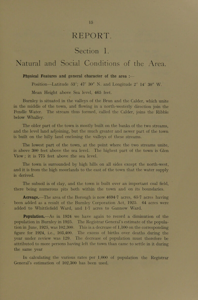 REPORT. Section 1. Natural and Social Conditions of the Area. Physical Features and general character of the area :— Position—Latitude 53°; 47' 30 N. and Longitude 2° 14' 30 W. Mean Height above Sea level, 465 feet. Burnley is situated in the vaileys of the Brun and the Calder, which unite in the middle of the town, and flowing in a north-westerly direction join the Pendle Water. The stream thus formed, called the Calder, joins the Kibble below Whalley. The older part of the town is mostly built on the banks of the two streams, and the level land adjoining, but the much greater and newer part of the town is built on the hilly land enclosing the valleys of these streams. The lowest part of the town, at the point where the two streams unite, is above 300 feet above the sea level. The highest part of the town is Glen View; it is 775 feet above the sea level. The town is surrounded by high hills on all sides except the north-west, and it is from the high moorlands to the east of the town that the water supply is derived. The subsoil is of clay, and the town is built over an important coal field, there being numerous pits both within the town and on its boundaries. Acreage.—The area of the Borough is now 4694-7 acres, 65-7 acres having been added as a result of the Burnley Corporation Act, 1925. 64 acres were added to Whittlefield Ward, and 1-7 acres to Gannow Ward. Population.—As in 1924 we have again to record a diminution of the population in Burnley in 1925. The Registrar General’s estimate of the popula- tion in June, 1925, was 102,300. This is a decrease of 1,100 on the corresponding figure for 1924, i.e., 103,400. The excess of births over deaths during the year under review was 129. The decrease of population must therefore be attributed to more persons having left the town than came to settle in it during the same year In calculating the various rates per 1,000 of population the Registrar General’s estimation of 102,300 has been used.