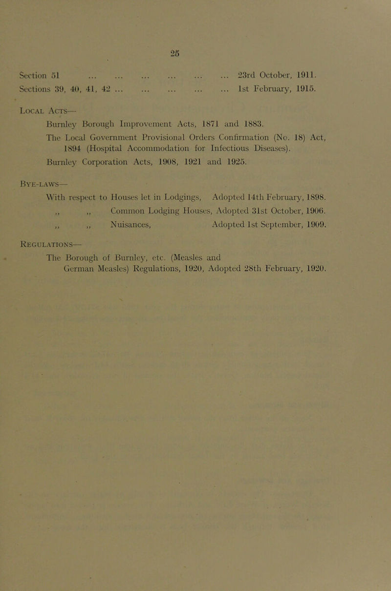 26 Section 51 ... ... ... ... ... ... 23rd October, lllll. Sections 39, 40, 41, 42 1st February, 1915. Local Acts— Burnley Borough Improvement Acts, 1871 and 1883. Tlie Local Government Provisional Orders Confirmation (No. 18) Act, 1894 (Hospital Accommodation for Infectious Diseases). Burnley Corporation Acts, 1908, 1921 and 1925. Bye-laws— With respect to Houses let in Lodgings, Adopted 14th February, 1898. ,, „ Common Lodging Houses, i\dopted 31st October, 1900. ,, „ Nuisances, x\dopted 1st September, 1909. Regulations— The Borough of Burnley, etc. (Measles and German Measles) Regulations, 1920, xA.dopted 28th February, 1920.