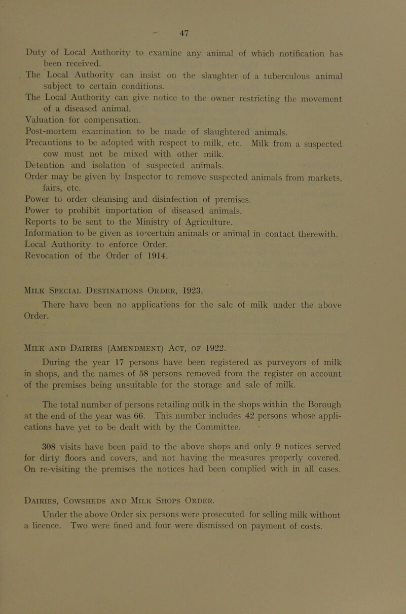 Duty of Local Authority to examine any animal of which notification has been received. The Local Authority can insist on the slaughter of a tuberculous animal subject to certain conditions. The Local Authority can give notice t(j the owner restricting the movement of a diseased animal. Valuation for compensation. Post-mortem exam.ination to be made of slaughtered animals. Precautions to be adopted with respect to milk, etc. Milk from a suspected cow must not be mixed with other milk. Detention and isolation of su.spccted animals. Order may be given by Inspector to remove suspected animals from markets, fairs, etc. Power to order cleansing and disinfection of premises. Power to prohibit importation of diseased animals. Reports to be sent to the Ministry of Agriculture. Information to be given as to’certain animals or animal in contact therewith. Local Authority to enforce Order. Revocation of the Order of 1914. Milk Speci.^^l Destinations Order, 1923. There have been no applications for the sale of milk under the above Order. Milk and D.'Mries (Amendment) Act, of 1922. During the year 17 persons have been registered as purveyors of milk in shops, and the names of 58 persons removed from the register on account of the premises being unsuitable for the storage and sale of milk. The total number of persons retailing milk in the shops within the Borough at the end of the year was 66. This number includes 42 persons whose appli- cations have yet to be dealt with by the Committee. 308 visits have been paid to the above shops and only 9 notices served for dirty floors and covers, and not having the measures properly covered. On re-vi.siting the premrses the notices had been complied with in all cases. Dairies, Cowsheds and Milk Shops Order. Under the above Order six persons were prosecuted for selling milk without a licence. Two w(;re fined and four were dismissed on payment of costs.