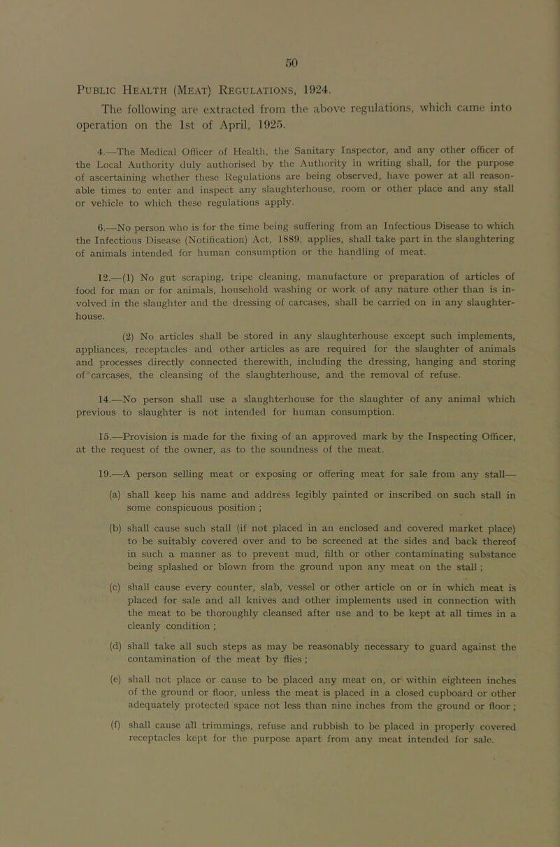 Public Health (Meat) Regulations, 1924. The following are extracted from the above regulations, which came into operation on the 1st of April, 1925. 4.—The Medical Officer of Health, the Sanitary Inspector, and any other officer of the Local Authority duly authorised by the Authority in writing shall, for the purpose of ascertaining whether these Regulations are being observed, have power at all reason- able times to enter and inspect any slaughterhouse, room or other place and any stall or vehicle to which these regulations apply. 6.—No person who is for the time being suffering from an Infectious Disease to which the Infectious Disease (Notification) Act, 1889, applies, shall take part in the slaughtering of animals intended for human consumption or the handling of meat. 12.—(1) No gut scraping, tripe cleaning, manufacture or preparation of articles of food for man or for animals, household washing or work of any nature other than is in- volved in the slaughter and the dressing of carcases, shall be carried on in any slaughter- house. (2) No articles shall be stored in any slaughterhouse except such implements, appliances, receptacles and other articles as are required for the slaughter of animals and processes directly connected therewith, including the dressing, hanging and storing of carcases, the cleansing of the slaughterhouse, and the removal of refuse. 14. -—^No person shall use a slaughterhouse for the slaughter of any anhual which previous to slaughter is not intended for human consumption. 15. —Provision is made for the fixing of an approved mark by the Inspecting Officer, at the request of the owner, as to the soundness of the meat. 19.—A person selling meat or exposing or offering meat for sale from any stall— (a) shall keep his name and address legibly painted or inscribed on such stall in some conspicuous position ; (b) shall cause such stall (if not placed in an enclosed and covered market place) to be suitably covered over and to be screened at the sides and back thereof in such a manner as to prevent mud, filth or other contaminating substance being splashed or blown from the ground upon any meat on the stall ; (c) shall cause every counter, slab, vessel or other article on or in which meat is placed for sale and all knives and other implements used in connection wfith the meat to be thoroughly cleansed after use and to be kept at all times in a cleanly condition; (d) shall take all such steps as may be reasonably necessary to guard against the contamination of the meat by flies ; (e) shall not place or cause to be placed any meat on, or within eighteen inches of the ground or floor, unless the meat is placed in a closed cupboard or other adequately protected space not less than nine inches from the ground or floor ; (f) shall cause all trimmings, refuse and rubbish to be placed in properly covered receptacles kept for the purpose apart from any meat intended for sale.