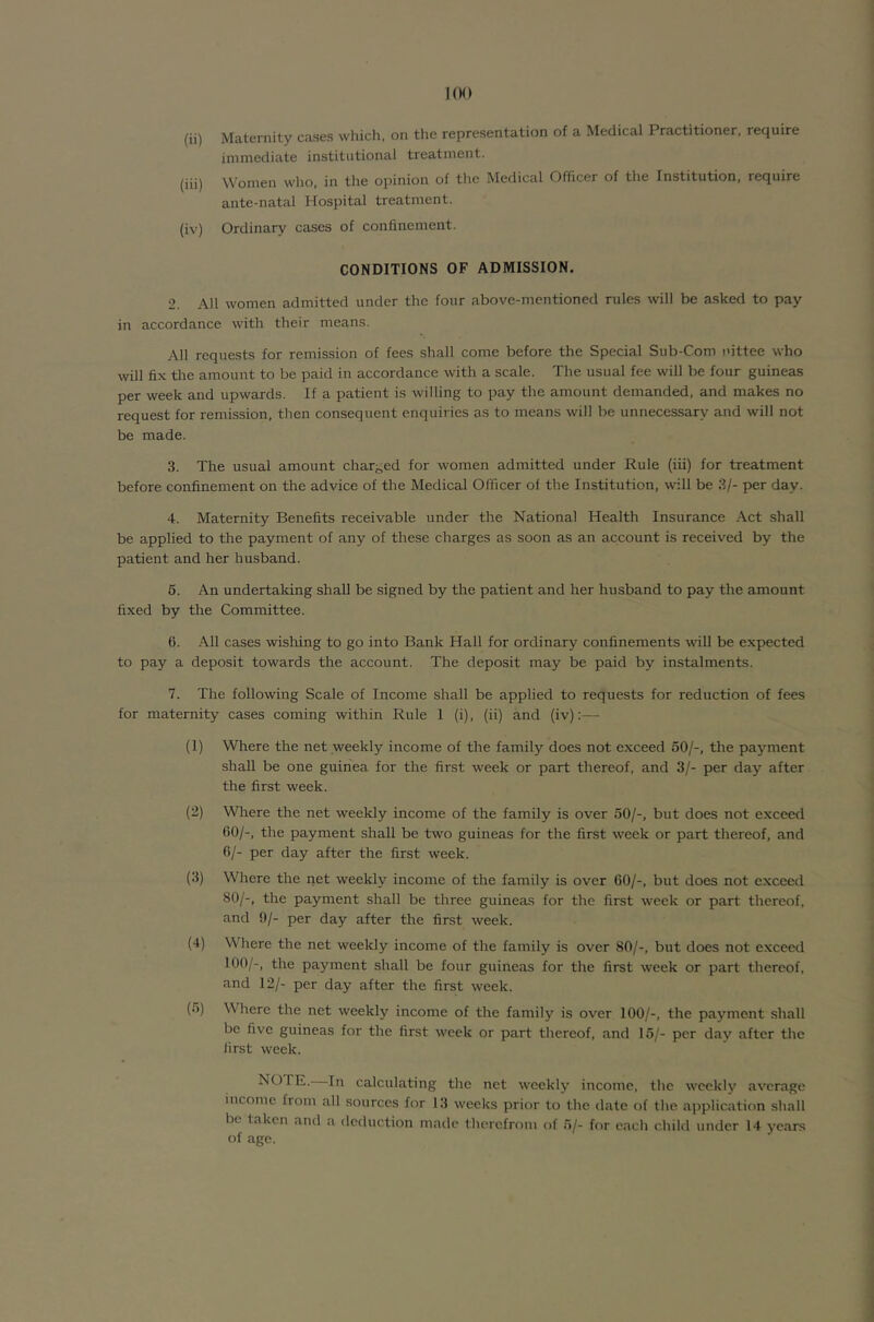 (ii) Maternity cases which, on the representation of a Medical Practitioner, require immediate institutional treatment. (iii) Women who, in the opinion of the Medical Officer of the Institution, require ante-natal Hospital treatment. (iv) Ordinary cases of confinement. CONDITIONS OF ADMISSION. 2. All women admitted under the four above-mentioned rules will be asked to pay in accordance with their means. All requests for remission of fees shall come before the Special Sub-Corn nittee who will fix the amount to be paid in accordance with a scale. The usual fee will be four guineas per week and upwards. If a patient is willing to pay the amount demanded, and makes no request for remission, then consequent enquiries as to means will be unnecessary and will not be made. 3. The usual amount charged for women admitted under Rule (iii) for treatment before confinement on the advice of the Medical Officer of the Institution, will be 3/- per day. 4. Maternity Benefits receivable under the National Health Insurance Act shall be applied to the payment of any of these charges as soon as an account is received by the patient and her husband. 6. An undertaldng shall be signed by the patient and her husband to pay the amount fixed by the Committee. 6. All cases wisliing to go into Bank Hall for ordinary confinements wiU be expected to pay a deposit towards the account. The deposit may be paid by instalments. 7. The following Scale of Income shall be applied to requests for reduction of fees for maternity cases coming within Rule 1 (i), (ii) and (iv):— (1) Where the net weekly income of the family does not exceed 50/-, the payment shall be one guinea for the first week or part thereof, and 3/- per day after the first week. (2) Where the net weekly income of the family is over 50/-, but does not exceed 60/-, the payment shall be two guineas for the first week or part thereof, and 6/- per day after the first week. (3) Where the net weekly income of the family is over 60/-, but does not exceed 80/-, the payment shall be three guineas for the first week or part thereof, and 9/- per day after the first week. (4) Where the net weekly income of the family is over 80/-, but does not exceed 100/-, the payment shall be four guineas for the first week or part thereof, and 12/- per day after the first week. (5) Where the net weekly income of the family is over 100/-, the payment shall be five guineas for the first week or part thereof, and 15/- per day after the first week. NOTE. In calculating the net weekly income, the weekly average income from all sources for 13 weeks prior to the date of the application shall be taken and a deduction made therefrom of 5/- for each child under 14 years of age.