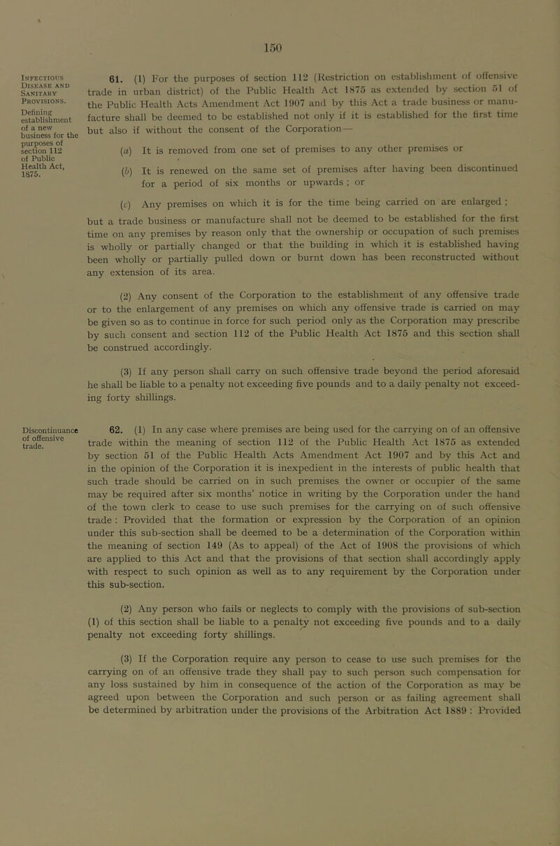 Infectious Disease and Sanitary Provisions. Defining establishment of a new business for the purposes of section 112 of Public Health Act, 1875. Discontinuance of offensive trade. 61. (1) For the purposes of section 112 (Restriction on establishment of offensive trade in urban district) of the Public Health Act 1875 as extended by section 51 of the Public Health Acts Amendment Act 1907 and by this Act a trade business or manu- facture shall be deemed to be established not only if it is established for the first time but also if without the consent of the Corporation — (a) It is removed from one set of premises to any other premises or (5) It is renewed on the same set of premises after having been discontinued for a period of six months or upwards ; or (c) Any premises on wliich it is for the time being carried on are enlarged ; but a trade business or manufacture shall not be deemed to be established for the first time on any premises by reason only that the ownership or occupation of such premises is wholly or partially changed or that the building in which it is established having been wholly or partially pulled down or burnt down has been reconstructed without any extension of its area. (2) Any consent of the Corporation to the establishment of any offensive trade or to the enlargement of any premises on which any offensive trade is carried on may be given so as to continue in force for such period only as the Corporation may prescribe by such consent and section 112 of the Public Health Act 1875 and this section shall be construed accordingly. (3) If any person shall carry on such offensive trade beyond the period aforesaid he shall be liable to a penalty not exceeding five pounds and to a daily penalty not exceed- ing forty shillings. 62. (1) In any case where premises are being used for the carrying on of an offensive trade within the meaning of section 112 of the Public Health Act 1875 as extended by section 51 of the Public Health Acts Amendment Act 1907 and by this Act and in the opinion of the Corporation it is inexpedient in the interests of public health that such trade should be carried on in such premises the owner or occupier of the same may be required after six months’ notice in writing by the Corporation under the hand of the town clerk to cease to use such premises for the carrying on of such offensive trade : Provided that the formation or expression by the Corporation of an opinion under this sub-section shall be deemed to be a determination of the Corporation within the meaning of section 149 (As to appeal) of the Act of 1908 the provisions of which are applied to this Act and that the provisions of that section shall accordingly apply with respect to such opinion as well as to any requirement by the Corporation under this sub-section. (2) Any person who fails or neglects to comply with the provisions of sub-section (1) of this section shall be liable to a penalty not exceeding five pounds and to a daily penalty not exceeding forty shillings. (3) If the Corporation require any person to cease to use such premises for the carrying on of an offensive trade they shall pay to such person such compensation for any loss sustained by him in consequence of the action of the Corporation as may be agreed upon between the Corporation and such person or as failing agreement shall be determined by arbitration under the provisions of the Arbitration Act 1889 : Provided