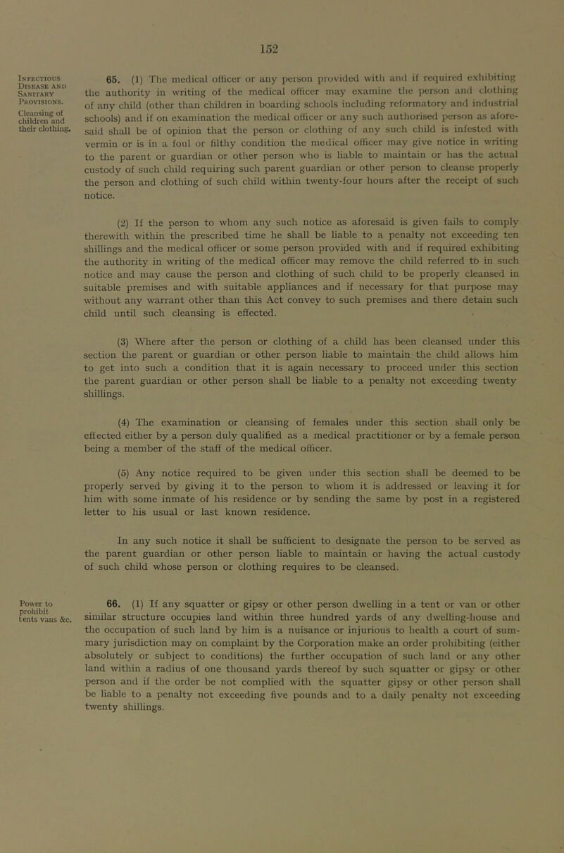 Infectious Disease and Sanitary Provisions. Cleansing of children and their clothing. 65. (1) The medical oHicer or any person provided with anil if required e.vhibiting the authority in writing of the medical officer may e.xamine tlic person and clothing of any child (other than children in boarding schools including reformatory and industrial schools) and if on examination the medical officer or any such authorised person as afore- said shall be of opinion that the person or clothing of any such child is infested with vermin or is in a foul or filthy condition the medical officer may give notice in writing to the parent or guardian or other person who is liable to maintain or has the actual custody of such child requiring such parent guardian or other person to cleanse properly the person and clothing of such child within twenty-four hours after the receipt of such notice. (2) If the person to whom any such notice as aforesaid is given fails to comply tliercwith within the prescribed time he shall be liable to a penalty not exceeding ten shillings and the medical officer or some person provided with and if required exhibiting the authority in writing of the medical officer may remove the child referred to in such notice and may cause the person and clothing of such child to be properly cleansed in suitable premises and with suitable appliances and if necessary for that purpose may without any warrant other than this Act convey to such premises and there detain such child until such cleansing is effected. (3) Where after the person or clothing of a cliild has been cleansed under this section the parent or guardian or other person liable to maintain the child allo^vs him to get into such a condition that it is again necessary to proceed under tliis section the parent guardian or other person shall be hable to a penalty not exceeding twenty shilhngs. (4) The examination or cleansing of females under this section shall only be effected either by a person duly quahfied as a medical practitioner or by a female person being a member of the staff of the medical officer. (5) Any notice required to be given under this section shall be deemed to be properly served by giving it to the person to whom it is addressed or leaving it for him with some inmate of his residence or by sending the same by post in a registered letter to his usual or last known residence. In any such notice it shall be sufficient to designate the person to be served as the parent guardian or other person liable to maintain or having the actual custody of such child whose person or clothing requires to be cleansed. Power to prohibit tents vans &c. 66. (1) If any squatter or gipsy or other person dwelling in a tent or van or other similar structure occupies land within three hundred yards of any dwelling-house and the occupation of such land by him is a nuisance or injurious to hctilth a court of sum- mary jurisdiction may on complaint by the Corporation make an order prohibiting (either absolutely or subject to conditions) the further occupation of such land or any other land within a radius of one thousand yards thereof by such squatter or gipsy or other person and if the order be not complied with the squatter gipsy or other person shall be liable to a penalty not exceeding five pounds and to a daily penalty not exceeding twenty shillings.