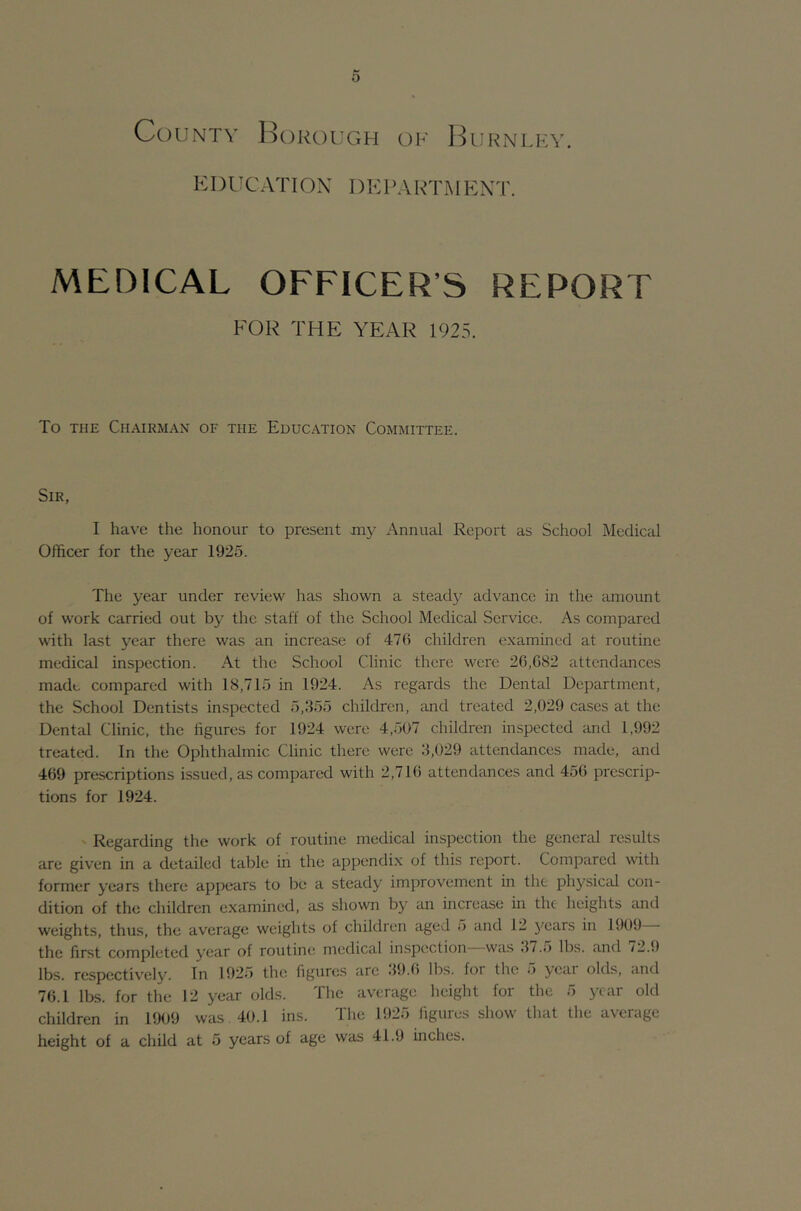 Cduntv ]^()koi;gh of I^urnlky. EDUCATION' DKPAin'M EXT. MEDICAL OFFICER’S REPORT FOR THE YEAR 1925. To THE Chairman of the Education Committee. Sir, I have the honour to present Jtny Annual Report as School Medical Officer for the year 1925. The year under review has shown a stead32 advance in the amount of work carried out by the staff of the School Medical Service. As compared with last year there was an increase of 476 children examined at routine medical inspection. At the School Clinic there were 26,682 attendances made compared with 18,715 in 1924. As regards the Dental Department, the School Dentists inspected 5,355 children, and treated 2,029 cases at the Dental Clinic, the figures for 1924 were 4,507 children inspected and 1,992 treated. In the Ophthalmic Clinic there were 3,029 attendances made, and 469 prescriptions issued, as compared with 2,716 attendances and 456 prescrip- tions for 1924. ' Regarding the work of routine medical inspection the general results are given in a detailed table in the appendix of this report. Compared with former years there appears to be a steady improvement in the physicM con- dition of the children examined, as shown by an increase in the heights and weights, thus, the average weights of children aged o and 12 j^ears in 1909 the first completed year of routine medical inspection was 3/.5 lbs. and /2.9 lbs. respcctiv'cly. In 192j) the figures arc •19.(> lbs. for the •> 3*^^^ olds, and 76.1 lbs. for the 12 year olds. The average height foi the •) children in 1909 was 40.1 ins. The 1925 figures show that the average height of a child at 5 years of age was 41.9 inches.