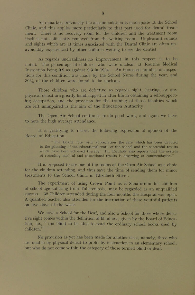 As remarked previously the accommodation is inadequate at the School Clinic, and this applies more particularly to that part used for dental treat- ment. There is no recovery room for the children and the treatment room itself is not sufficiently removed from the waiting room. Unpleasant sounds and sights which are at times associated with the Dental Clinic are often un- avoidably experienced by other children waiting to see the dentist. As regards uncleanliness no improvement in this respect is to be noted. The percentage of children who were unclean at Routine Medical Inspection being 9.9 as against 9.3 in 1924. An increased number of inspec- tions for this condition was made by the School Nurse during the year, and 30% of the children were found to be unclean. Those children who are defective as regards sight, hearing, or an}' physical defect are greatly handicapped in after life in obtaining a self-support- kig occupation, and the provision for the training of those faculties which are left unimpaired is the aim of the Education Authority. The Open Air School continues to»do good work, and again we have to note the high average attendance. It is gratifying to record the following expression of opinion of the Board of Education. “ The Board note with appreciation the care which has been devoted to the planning of the educational work of the school and the successful results which have been achieved thereby. Dr. Eichholz also reports that the system of recording medical and educational results is deserving of commendation.” It is proposed to use one of the rooms at the Open Air School as a clinic for the children attending, and thus save the time of sending them for minor treatments to the School Clinic in Elizabeth Street. The experiment of using Crown Point as a Sanatorium for children of school age suffering from Tuberculosis, may be regarded as an unqualified success. 32 Children attended during the four months the Hospital was open. A qualified teacher also attended for the instruction of these youthful patients on five days of the week. We have a School for the Deaf, and also a School for those whose defec- tive sight comes within the definition of blindness, given by the Board of Educa- tion, i.e., “ too blind to be able to read the ordinary school books used by children.” No provision as yet has been made for another class, namely, those who are unable by physical defect to profit by instruction in an elementary school, but who do not come withm the category of those termed blind or deaf.