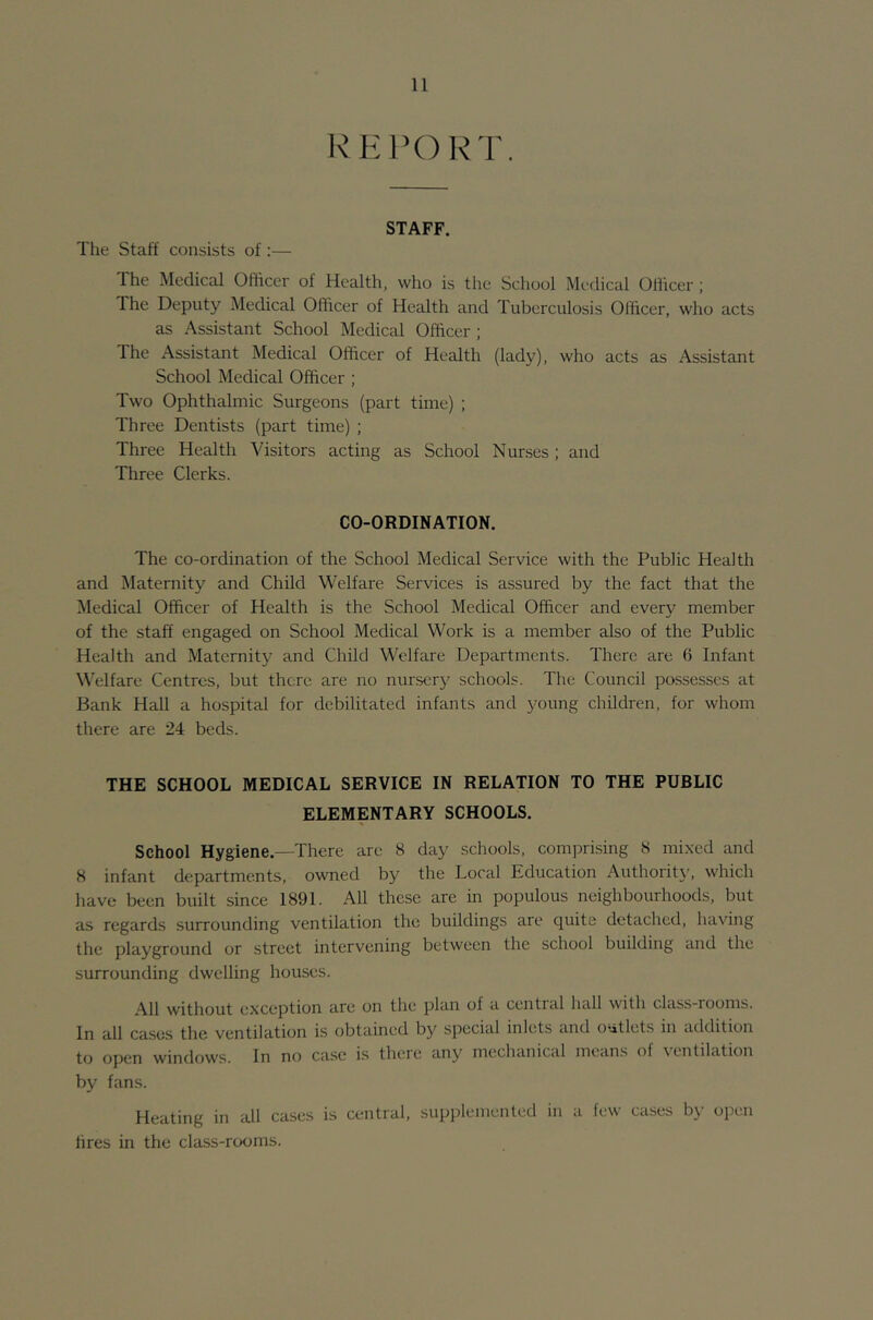 KHl’ORT. STAFF. Tlie Staff consists of :— The Medical Officer of Health, who is the School Medical Officer ; The Deputy Medical Officer of Health and Tuberculosis Officer, who acts as Assistant School Medical Officer ; The Assistant Medical Officer of Health (lady), who acts as Assistant School Medical Officer ; Two Ophthalmic Surgeons (part time) ; Three Dentists (part time) ; Three Health Visitors acting as School Nurses; and Three Clerks. CO-ORDINATION. The co-ordination of the School Medical Service with the Public Health and Maternity and Child Welfare Services is assured by the fact that the Medical Officer of Health is the School Medical Officer and every member of the staff engaged on School Medical Work is a member also of the Public Health and Maternity and Child Welfare Departments. There are 6 Infant Welfare Centres, but there are no nursery schools. The Council possesses at Bank Hall a hospital for debilitated infants and young children, for whom there are 24 beds. THE SCHOOL MEDICAL SERVICE IN RELATION TO THE PUBLIC ELEMENTARY SCHOOLS. School Hygiene.—There arc 8 day schools, comprising 8 mixed and 8 infant departments, owned by the Local Education Authorit}', which have been built since 1891. All these are in populous neighbourhoods, but as regards surrounding ventilation the buildings are quite detached, having the playground or street intervening between the school building and the surrounding dwelling houses. All without exception arc on the plan of a cential hall with class-rooms. In all cases the ventilation is obtained by special inlct.s and outlets in addition to open windows. In no case is there any mechanical means of ventilation by fans. Heating in all cases is central, supplemented in a few cases by open hres in the class-rooms.