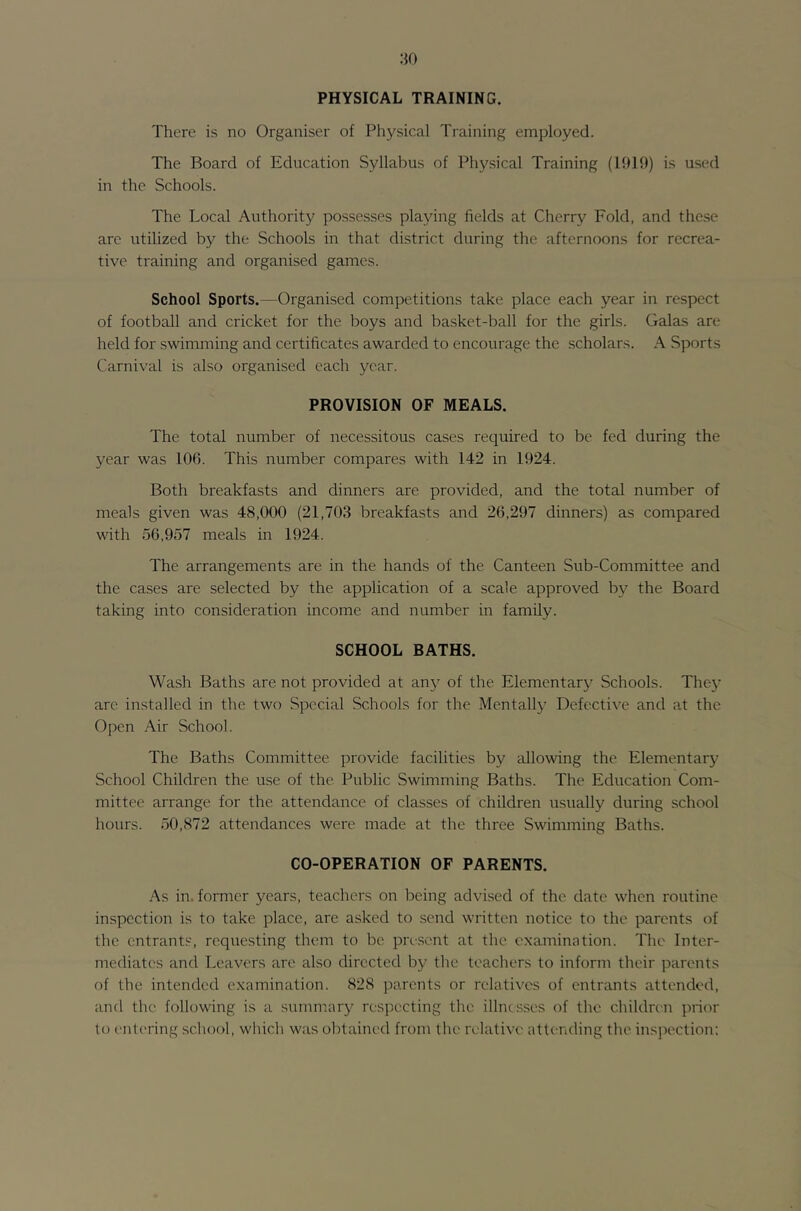 PHYSICAL TRAINING. There is no Organiser of Physical Training employed. The Board of Education Syllabus of Physical Training (1019) is used in the Schools. The Local Authority possesses playing fields at Cherry Fold, and these are utilized by the Schools in that district during the afternoons for recrea- tive training and organised games. School Sports.—Organised competitions take place each year in respect of football and cricket for the boys and basket-ball for the girls. Galas are held for swimming and certificates awarded to encourage the scholars. A Sports Carnival is also organised each year. PROVISION OF MEALS. The total number of necessitous cases required to be fed during the year was 106. This number compares with 142 in 1924. Both breakfasts and dinners are provided, and the total number of meals given was 48,000 (21,703 breakfasts and 26,297 dinners) as compared with 56,957 meals in 1924. The arrangements are in the hands of the Canteen Sub-Committee and the cases are selected by the application of a scale approved by the Board taking into consideration income and number in family. SCHOOL BATHS. Wash Baths are not provided at any of the Elementary Schools. Thej- are installed in the two Special Schools for the Mentally Defective and at the Open Air School. The Baths Committee provide facilities by allowing the Elementary School Children the use of the Public Swimming Baths. The Education Com- mittee arrange for the attendance of classes of children usually during school hours. 50,872 attendances were made at the three Swimming Baths. CO-OPERATION OF PARENTS. As in. former years, teachers on being advised of the date when routine inspection is to take place, are asked to send written notice, to the parents of the entrants, requesting them to be present at the examination. The Inter- mediates and Leavers are also directed by the teachers to inform their parents of the intended examination. 828 parents or rehitivcs of entrants attended, and the following is a summary respecting the illnesses of the children prior to entering school, which was obtained from the relative attending the insjiection: