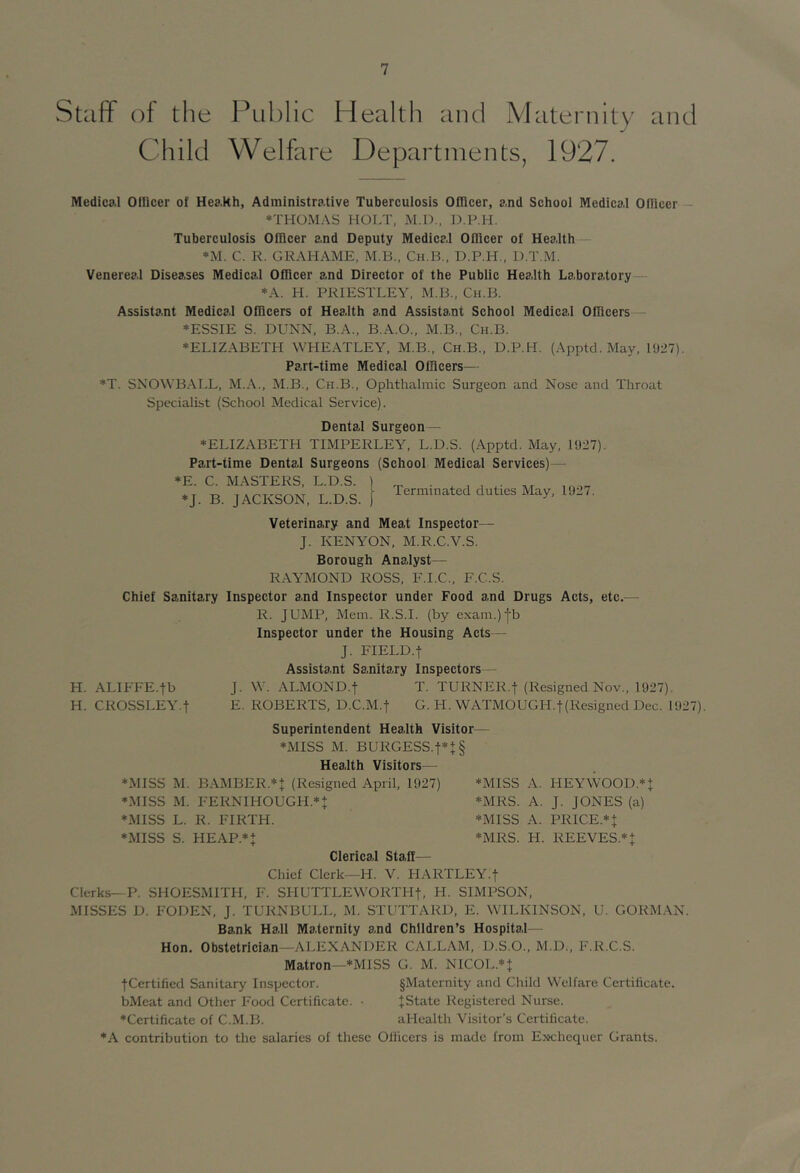 Staff oi the Child Public Health and Maternity Welfare Departments, 1927. and Medical Ollicer of Heakh, Administrative Tuberculosis Officer, and School Medical Olficer — *THOMAS HOLT, M.D., D.P.H. Tuberculosis Olficer and Deputy Medical Officer of Health *M. C. R. GRAHAME, M.B., Ch.B., D.P.H., D.T.M. Venereal Diseases Medical Officer and Director of the Public Health Laboratory *A. H. PRIESTLEY, M.B., Ch.B. Assistant Medical Officers of Health and Assistant School Medical Officers— ♦ESSIE S. DUNN, B.A., B.A.O., M.B., Ch.B. ♦ELIZABETH WHEATLEY, M.B., Ch.B., D.P.H. (Apptd. May, l'J27). Part-time Medical Officers— ♦T. SNOWBAIX, M.A., M.B., Ch.B., Ophthalmic Surgeon and Nose and Throat Specialist (School Medical Service). Dental Surgeon— ♦ELIZABETH TIMPERLEY, L.D.S. (Apptd. May, 1927). Part-time Dental Surgeons (School Medical Services)— *E. C. MASTERS, L.D.S. ) ♦J. B. JACKSON, L.D.S. f Terminated duties May, 1927. Veterinary and Meat Inspector— J. KENYON, M.R.C.V.S. Borough Analyst— RAYMOND ROSS, F.I.C., F.C.S. Chief Sanitary Inspector and Inspector under Food and Drugs Acts, etc.— R. JUMP, Mem. R.S.I. (by exam.)|b Inspector under the Housing Acts— J. FIELD.t Assistant Sanitary Inspectors— H. ALIFFE.tb J. W. ALMOND.f T. TURNER.f (Resigned Nov., 1927). H. CROSSLEY.f E. ROBERTS, D.C.M.f G. H. WATMOUGH.t(Resigned Dec. 1927). Superintendent Health Visitor— ♦MISS M. BURGESS.t*J§ Health Visitors— ♦MISS M. BAMBER.*+ (Resigned April, 1927) ♦MISS M. FERNIHOUGH.* + ♦MISS L. R. FIRTH. ♦MISS S. HEAP.^t Clerical Staff— ♦MISS A. HEYWOOD.* + ♦MRS. A. J. JONES (a) ♦MISS A. PRICE.^t ♦MRS. H. REEVES.^t Chief Clerk--H. V. HARTLEY.f Clerks—P. SHOESMITH, F. SHUTTLEWORTHt, H. SIMPSON, MISSES D. FODEN, J. TURNBULL, M. STUTTARD, E. WILKINSON, U. GORMAN. Bank Hall Maternity and Children’s Hospital— Hon. Obstetrician—ALEXANDER CALLAM, D.S.O., M.D., F.R.C.S. Matron—♦MISS G. M. NICOL.^J jCertified Sanitary Inspector. §Maternity and Child Welfare Certificate. bMeat and Other Food Certificate. • JState Registered Nurse. ♦Certificate of C.M.B. aHealth Visitor’s Certificate. ♦A contribution to the salaries of these Officers is made from Exchequer Grants.