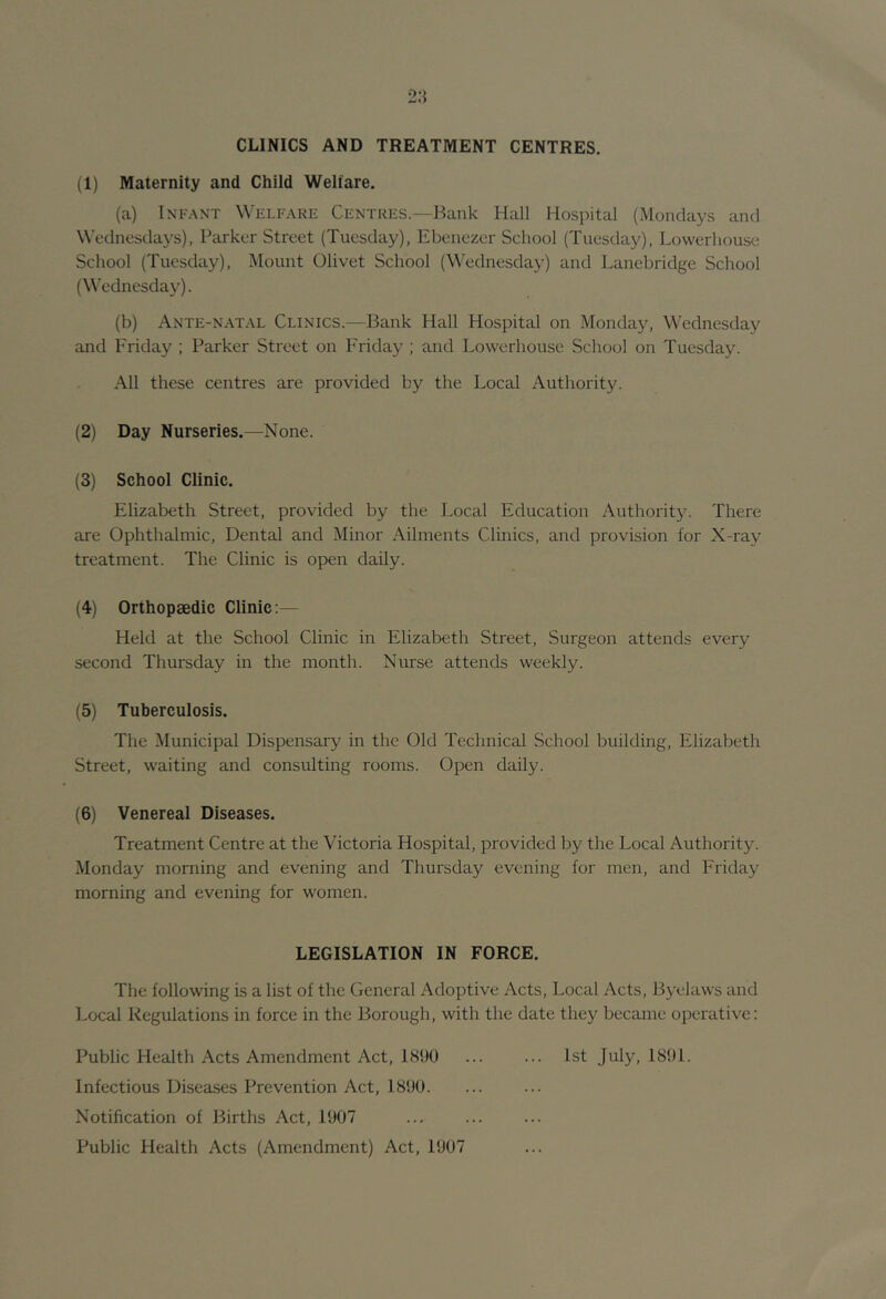 CLINICS AND TREATMENT CENTRES. (1) Maternity and Child Welfare. (a) Infant Welfare Centres.—Bank Hal] Hospital (Mondays and Wednesdays), Parker Street (Tuesday), Ebenezer School (Tuesdtiy), Lowerhouse School (Tuesday), Mount Olivet School (Wednesday) and Lanebridge School (Wednesday). (b) Ante-n.atal Clinics.—Bank Hall Hospital on Monday, Wednesday and Friday ; Parker Street on Friday ; and Lowerhouse School on Tuesday. .\11 these centres are provided by the Local Authority. (2) Day Nurseries.—None. (3) School Clinic. Elizabeth Street, provided by the Local Education Authority. There are Ophthalmic, Dental and Minor Ailments Clinics, and provision for X-ray treatment. The Clinic is open daily. (4) Orthopaedic Clinic:— Held at the School Clinic in Elizabeth Street, Surgeon attends every second Thursday in the month. Nurse attends weekly. (5) Tuberculosis. The Municipal Dispensary in the Old Technical School building, Elizabeth Street, waiting and consulting rooms. Open daily. (6) Venereal Diseases. Treatment Centre at the Victoria Hospital, provided by the Local Authority. Monday morning and evening and Thursday evening for men, and Friday morning and evening for women. LEGISLATION IN FORCE. The following is a list of the General Adoptive Acts, Local Acts, Byelaws and Local Regulations in force in the Borough, with the date they became operative: Public Health Acts Amendment Act, 1890 ... ... 1st July, 1891. Infectious Diseases Prevention Act, 1890. Notification of Births Act, 1907 Public Health Acts (Amendment) Act, 1907