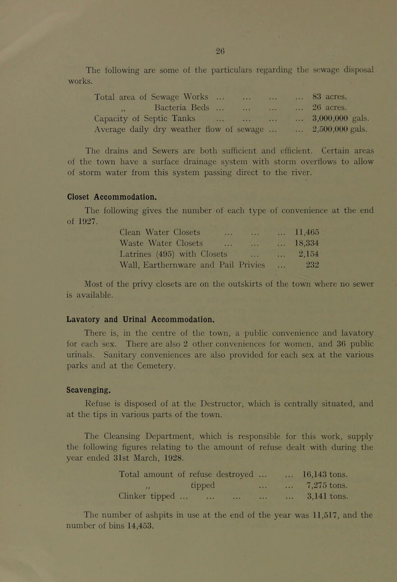 20 The following are some of the particulars regarding the sewage disposal works. Total area of Sewage Works ... ,, Bacteria Beds ... Capacity of Septic Tanks Average daily dry weather flow of sewage ... 83 acres. 20 acres. 3,000,000 gals. 2,500,000 gals. The drains and Sewers are both sufficient and efficient. Certain areas of the town have a surface drainage system with storm overflows to allow of storm water from this system passing direct to the river. Closet Accommodation. The following gives the number of each type of convenience at the end of 1027. Clean Water Closets ... ... ... 11,405 Waste Water Closets ... ... ... 18,334 Latrines (405) with Closets ... ... 2,154 Wall, Earthernwarc and Pail Privies ... 232 Most of the privy closets are on the outskirts of the towm where no sewer is available. Lavatory and Urinal Accommodation. There is, in the centre of the town, a public convenience and lavatory for each sex. There are also 2 other conveniences for women, and 30 public urinals. Sanitary conveniences are also provided for each sex at the various parks and at the Cemetery. Scavenging. Refuse is disposed of at the Destructor, which is centrally situated, and at the tips in various parts of the town. The Cleansing Department, which is responsible for this work, supply the following figures relating to the amount of refuse dealt with during the year ended 31st March, 1928. Total amount of refuse destroyed ... ... 10,143 tons. ,, tipped 7,275 tons. Clinker tipped ... ... ... ... ... 3,141 tons. The number of ashpits in use at the end of the year was 11,517, and the number of bins 14,453.