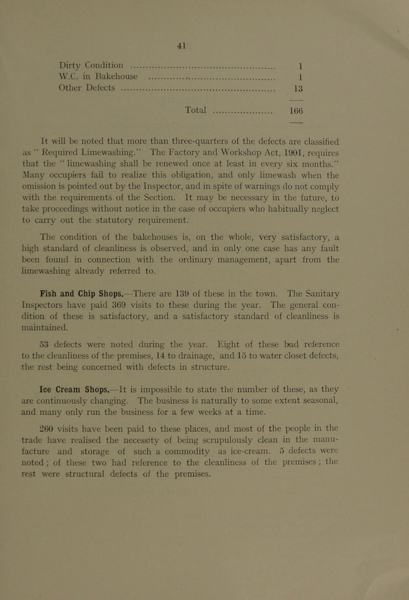 Dirty Condition 1 in Dakeliouse 1 Other Defects 13 Total IGG It will be noted that more than three-quarters of the defects are classiiied as “ Required Limewashing.” The Factory and Workshop Act, 1901, requires that the “ limewashing shall be renewed once at least in every six months.” Many occupiers fail to realize this obligation, and only limewash when the omission is pointed out by the Inspector, and in spite of warnings do not comply with the requirements of the Section. It may be necessary in the future, to take proceedings without notice in the case of occupiers who habitually neglect to carry out the statutory requirement. The condition of the bakehouses is, on the whole, very satisfactory, a high standard of cleanliness is observed, and in only one case has any fault been found in connection with the ordinary management, apart from the limewashing already referred to. Fish and Chip Shops.—There are 139 of these in the town. The Sanitary Inspectors have paid 3G9 visits to these during the year. The general con- dition of these is satisfactory, and a satisfactory standard of cleanliness is maintained. 53 defects were noted during the year. Eight of these had reference to the cleanliness of the premises, 14 to drainage, and 15 to water closet defects, the rest being concerned with defects in structui'e. Ice Cream Shops.—It is impossible to state the number of these, as they are continuously changing. The business is naturally to some extent seasonal, and many only run the business for a few weeks at a time. 2G0 visits have been paid to these places, and most of the people in the trade have realised the necessity of being scrupulously clean in the manu- facture and storage of such a commodity as ice-cream. 5 defects were noted ; of these two had reference to the cleanliness of the premises ; the rest were structural defects of the premises.