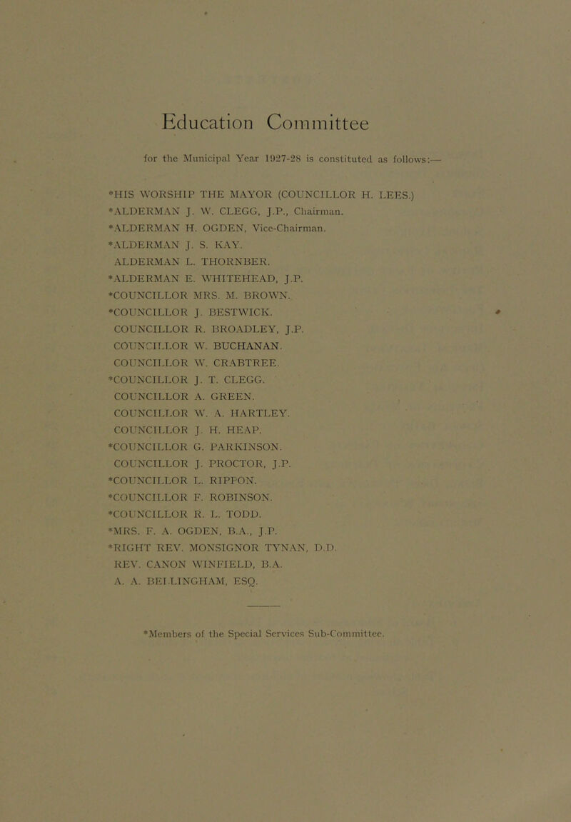 Education Committee for the Municipal Year l!)27-28 is constituted as follows *HIS WORSHIP THE MAYOR (COUNCH.LOR H. LEES.) ♦ALDERMAN J. W. CLEGG, J.P., Chairman. ♦ALDERMAN H. OGDEN, Vice-Chairman. ♦.VLDERMAN J. S. KAY. ALDERMAN L. THORNBER. ♦ALDERMAN E. WHITEHEAD, J.P. ♦COUNCILLOR MRS. M. BROWN. ♦COUNCILLOR J. BESTWICK. COUNCILLOR R. BROADLEY, J.P. COUNCILLOR W. BUCHANAN. COUNCILLOR W. CRABTREE. ♦COUNCILLOR J. T. CLEGG. COUNCILLOR A. GREEN. COUNCILLOR W. A. HARTLEY. COUNCILLOR J. H. HEAP. ♦COUNCILLOR G. PARKINSON. COUNCILLOR J. PROCTOR, J.P. ♦COUNCILLOR L. RIPPON. ♦COUNCILLOR F. ROBINSON. ♦COUNCILLOR R. L. TODD. ♦MRS. F. A. OGDEN, B.A., J.P. ♦RIGHT REV. MONSIGNOR TYNAN, D.D. REV. CANON WINFIELD, B.A. A. A. BELLINGHAM, ESQ. ♦Members of the Special Services Sub-Committee.