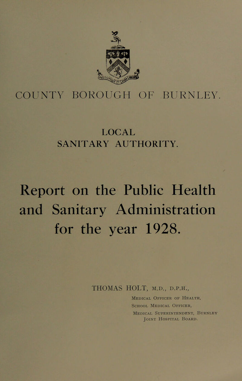 COUNT^' BOROUGH OF BURNLEY. LOCAL SANITARY AUTHORITY. Report on the Public Health and Sanitary Administration for the year 1928. THOMAS HOLT, m.d., d.p.h., Medical Officer of Health, School Medical Officer, Medical Superintendent, Burnley Joint Hospital Board.