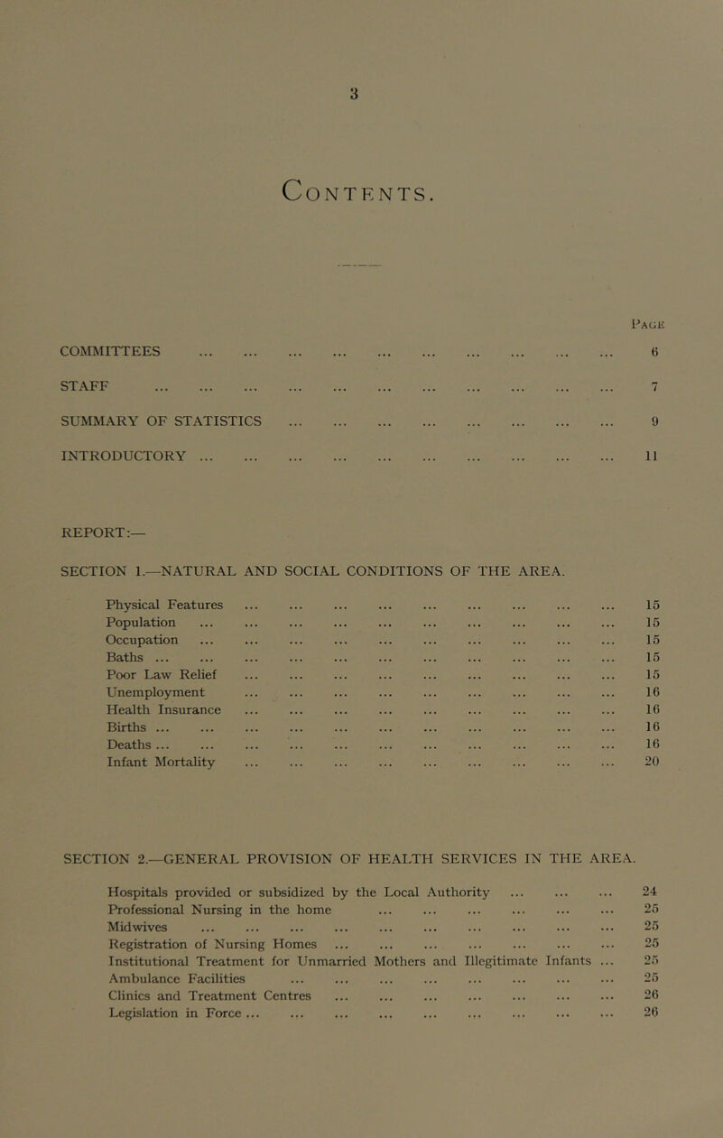 Page COMMITTEES 6 STAFF SUMMARY OF STATISTICS 9 INTRODUCTORY 11 REPORT:— SECTION 1.—NATURAL AND SOCIAL CONDITIONS OF THE AREA. Physical Features ... ... ... ... ... ... ... ... ... 15 Population ... ... ... ... ... ... ... ... ... ... 15 Occupation ... ... ... ... ... ... ... ... ... ... 15 Baths ... ... ... ... ... ... ... ... ... ... ... 15 Poor Law Relief ... ... ... ... ... ... ... ... ... 15 Unemployment ... ... ... ... ... ... ... ... ... 16 Health Insurance ... ... ... ... ... ... ... ... ... 16 Births ... ... ... ... ... ... ... ... ... ... ... 16 Deaths ... ... ... ... ... ... ... ... ... ... ... 16 Infant Mortality ... ... ... ... ... ... ... ... ... 20 SECTION 2.—GENERAL PROVISION OF HEALTH SERVICES IN THE AREA. Hospitals provided or subsidized by the Local Authority ... ... ... 24 Professional Nursing in the home ... ... ... ... ... ... 25 Midwives ... ... ... ... ... ... ... ... ... ... 25 Registration of Nursing Homes ... ... ... ... ... ... ... 25 Institutional Treatment for Unmarried Mothers and Illegitimate Infants ... 25 Ambulance Facilities ... ... ... ... ... ... ... ... 25 Clinics and Treatment Centres ... ... ... ... ... ... ... 26 Legislation in Force ... ... ... ... ... ... ... ... ... 26