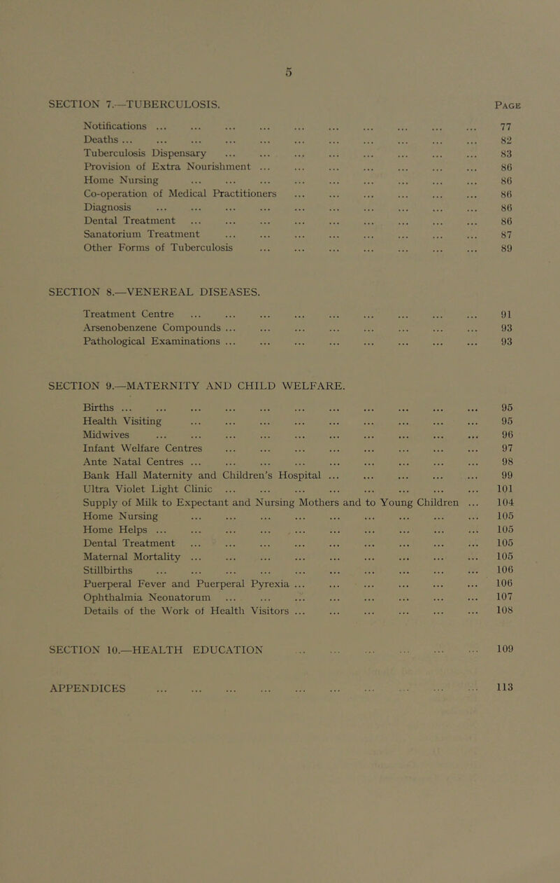 o SECTION 7.-—TUBERCULOSIS. Page Notifications ... ... ... ... ... ... ... ... ... ... 77 Deaths ... ... ... ... ... ... ... ... ... ... ... 82 Tuberculosis Dispensary ... ... ... ... ... ... ... ... 83 Provision of Extra Nourishment ... ... ... ... ... ... ... 80 Home Nursing ... ... ... ... ... ... ... ... ... 86 Co-operation of Medical Practitioners ... ... ... ... ... ... 86 Diagnosis ... ... ... ... ... ... ... ... ... ... 86 Dental Treatment ... ... ... ... ... ... ... ... ... 86 Sanatorium Treatment ... ... ... ... ... ... ... ... 87 Other Forms of Tuberculosis ... ... ... ... ... ... ... 89 SECTION 8.—VENEREAL DISEASES. Treatment Centre ... ... ... ... ... ... ... ... ... 91 .A.rsenobenzene Compounds ... ... ... ... ... ... ... ... 93 Pathological Examinations ... ... ... ... ... ... ... ... 93 SECTION 9.—MATERNITY AND CHILD WELFARE. Births ... ... ... ... ... ... ... ... ... ... ... 95 Health Visiting ... ... ... ... ... ... ... ... ... 95 Midwives ... ... ... ... ... ... ... ... ... ... 96 Infant Welfare Centres ... ... ... ... ... ... ... ... 97 .^nte Natal Centres ... ... ... ... ... ... ... ... ... 98 Bank Hall Maternity and Children’s Hospital ... ... ... ... ... 99 Ultra Violet Light Clinic ... ... ... ... ... ... ... ... 101 Supply of Milk to Expectant and Nursing Mothers and to Young Children ... 104 Home Nursing ... ... ... ... ... ... ... ... ... 105 Home Helps ... ... ... ... ... ... ... ... ... ... 105 Dental Treatment ... ... ... ... ... ... ... ... ... 105 Maternal Mortality ... ... ... ... ... ... ... ... ... 105 Stillbirths ... ... ... ... ... ... ... ... ... ... 106 Puerperal Fever and Puerperal Pyrexia ... ... ... ... ... ... 106 Ophthalmia Neonatorum ... ... ... ... ... ... ... ... 107 Details of the Work of Health Visitors ... ... ... ... ... ... 108 SECTION 10.—HEALTH EDUCATION 109