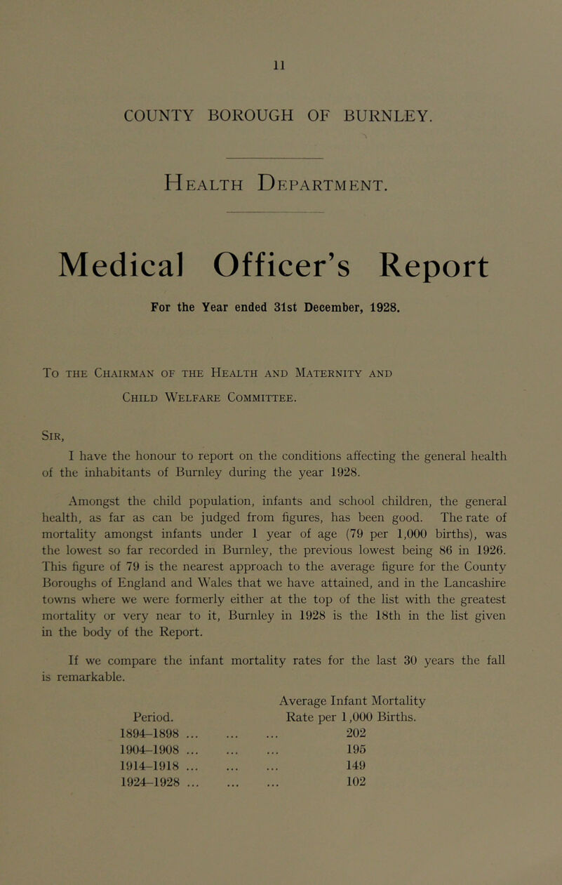 COUNTY BOROUGH OF BURNLEY. H EALTH D EPARTMENT. Medical Officer’s Report For the Year ended 31st December, 1928. To THE Chairman of the Health and Maternity and Child Welfare Committee. Sir, I have the honour to report on the conditions affecting the general health of the inhabitants of Burnley during the year 1928. Amongst the child population, infants and school children, the general health, as far as can be judged from figures, has been good. The rate of mortality amongst infants under 1 year of age (79 per 1,000 births), was the lowest so far recorded in Burnley, the previous lowest being 86 in 1926. This figure of 79 is the nearest approach to the average figure for the County Boroughs of England and Wales that we have attained, and in the Lancashire towns where we were formerly either at the top of the list with the greatest mortality or very near to it, Burnley in 1928 is the 18th in the list given in the body of the Report. If we compare the infant mortality rates for the last 30 years the fall is remarkable. Period. 1894-1898 ... 1904-1908 ... 1914-1918 ... 1924-1928 ... Average Infant Mortality Rate per 1,000 Births. 202 195 149 102