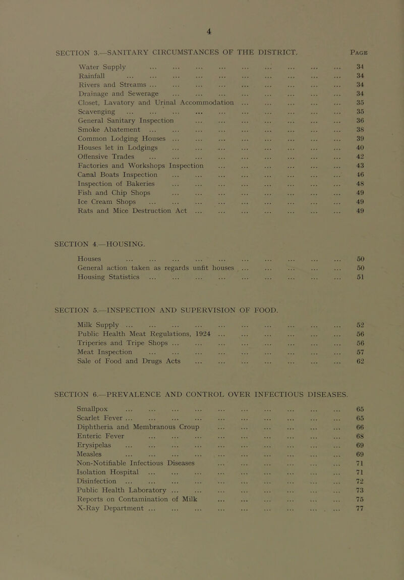 SECTION 3.—SANITARY CIRCUMSTANCES OF THE DISTRICT. Page Water Supply ... ... ... ... ... ... ... ... ... 3-1 Rainfall ... ... ... ... ... ... ... ... ... ... 34 Rivers and Streams ... ... ... ... ... ... ... ... ... 34 Drainage and Sewerage ... ... ... ... ... ... ... ... 34 Closet, Lavatory and Urinal Accommodation ... ... ... ... ... 35 Scavenging ... ... ... ... ... ... ... ... ... ... 35 General Sanitary Inspection ... ... ... ... ... ... ... 3C Smoke Abatement ... ... ... ... ... ... ... ... ... 38 Common Lodging Houses ... ... ... ... ... ... ... ... 39 Houses let in Lodgings ... ... ... ... ... ... ... ... 40 Offensive Trades ... ... ... ... ... ... ... ... ... 42 Factories and Workshops Inspection ... ... ... ... ... ... 43 Canal Boats Inspection ... ... ... ... ... ... ... ... 46 Inspection of Bakeries ... ... ... ... ... ... ... ... 48 Fish and Chip Shops ... ... ... ... ... ... ... ... 49 Ice Cream Shops ... ... ... ... ... ... ... ... ... 49 Rats and Mice Destruction Act ... ... ... ... ... ... ... 49 SECTION 4.—HOUSING. Houses ... ... ... ... ... ... ... ... ... ... 50 General action taken as regards unfit houses ... ... ... ... ... 50 Housing Statistics ... ... ... ... ... ... ... ... ... 51 SECTION 5.—INSPECTION AND SUPERVISION OF FOOD. Milk Supply ... ... ... ... ... ... ... ... ... ... 52 Public Health Meat Regulations, 1924 ... ... ... ... ... ... 56 Triperies and Tripe Shops ... ... ... ... ... ... ... ... 56 Meat Inspection ... ... ... ... ... ... ... ... ... 57 Sale of Food and Drugs Acts ... ... ... ... ... ... ... 62 SECTION 6.—PREVALENCE AND CONTROL OVER INFECTIOUS DISEASES. Smallpox Scarlet Fever ... Diphtheria and Membranous Croup Enteric Fever Erysipelas Measles Non-Notifiable Infectious Diseases Isolation Hospital Disinfection Public Health Laboratory ... Reports on Contamination of Milk X-Ray Department ... 65 65 66 68 69 69 71 71 72 73 75 77