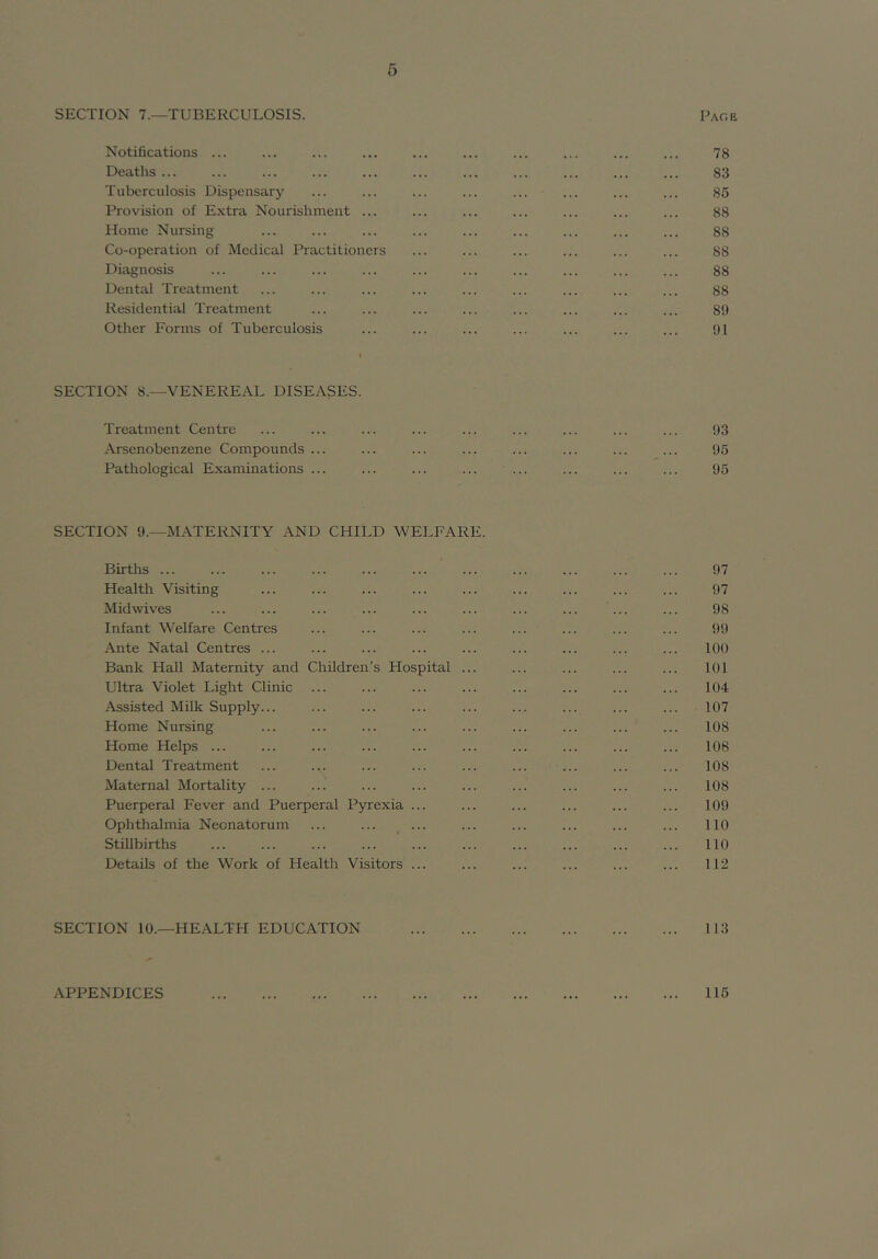 SECTION 7.—TUBERCULOSIS. Pag a Notifications ... ... ... ... ... ... ... ... ... ... 78 Deaths ... ... ... ... ... ... ... ... ... ... ... 83 Tuberculosis Dispensary ... ... ... ... ... ... ... ... 85 Provision of Extra Nourishment ... ... ... ... ... ... ... 88 Home Nursing ... ... ... ... ... ... ... ... ... 88 Co-operation of Medical Practitioners ... ... ... ... ... ... 88 Diagnosis ... ... ... ... ... ... ... ... ... ... 88 Dental Treatment ... ... ... ... ... ... ... ... ... 88 Residential Treatment ... ... ... ... ... ... ... ... 89 Other Forms of Tuberculosis ... ... ... ... ... ... ... 91 SECTION 8.—VENEREAL DISEASES. Treatment Centre Arsenobenzene Compounds ... Pathological Examinations ... 93 95 95 SECTION 9.—MATERNITY AND CHILD WELFARE. Births 97 Health Visiting ... ... ... ... ... ... ... ... ... 97 Midwives ... ... ... ... ... ... ... ... ... ... 98 Infant Welfare Centres ... ... ... ... ... ... ... ... 99 Ante Natal Centres ... ... ... ... ... ... ... ... ... 100 Bank Hall Maternity and Children’s Hospital ... ... ... ... ... 101 Ultra Violet Light Clinic ... ... ... ... ... ... ... ... 104 Assisted Milk Supply... ... ... ... ... ... ... ... ... 107 Home Nursing ... ... ... ... ... ... ... ... ... 108 Home Helps ... ... ... ... ... ... ... ... ... ... 108 Dental Treatment ... ... ... ... ... ... ... ... ... 108 Maternal Mortality ... ... ... ... ... ... ... ... ... 108 Puerperal Fever and Puerperal Pyrexia ... ... ... ... ... ... 109 Ophthalmia Neonatorum ... ... ... ... ... ... ... ... 110 Stillbirths ... ... ... ... ... ... ... ... ... ... 110 Details of the Work of Health Visitors ... ... ... ... ... ... 112 SECTION 10.—HEALTH EDUCATION 113 APPENDICES 115