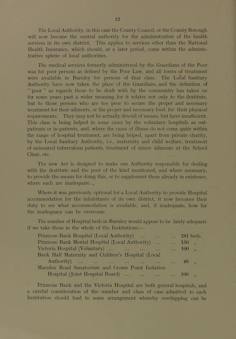 The Local Authority, in tliis case the County Council, or the County Borough will now become the central authority for the administration of the health services in its own district. This applies to services other than the National Health Insurance, which should, at a later period, come within the adminis- trative sphere of local authorities. The medical services formerly administered by the Guardians of the Poor was for poor persons as defined by the Poor Law, and all forms of treatment were available in Burnley for persons of that class. The Local Sanitary Authority have now taken the place of the Guardians, and the definition of “ poor ” as regards those to be dealt with by the community has taken on for some years past a wider meaning, for it relates not only to the destitute, but to those persons who are too poor to secure the proper and necessary treatment for their ailments, or the proper and necessary food for their physical requirements. They may not be actually devoid of means, but have insufficient. This class is being helped in some cases by the voluntar)^ hospitals as out- patients or in-patients, and, where the cases of illness do not come quite within the range of hospital treatment, are being helped, apart from private charity, by the Local Sanitary Authority, i.e., maternity and child welfare, treatment of uninsured tuberculous patients, treatment of minor ailments at the School Clinic, etc. The new Act is designed to make one Authority responsible for dealing with the destitute and the poor of the kind mentioned, and where necessary, to provide the means for doing this, or to supplement those already in existence, where such are inadequate. . Where it was previously optional for a Local Authority to provide Hospital accommodation for the inhabitants of its own district, it now becomes their duty to see what accommodation is available, and, if inadequate, how far the inadequacy can be overcome. The number of Hospital beds in Burnley would appear to be fairly adequate if we take those in the whole of the Institutions:— Primrose Bank Hospital (Local Authority) Primrose Bank Mental Hospital (Local Authority) ... Victoria Hospital (Voluntary) Bank Hall Maternity and Children’s Hospital (Local Authority) Marsden Road Sanatorium and Crown Point Isolation Hospital (Joint Hospital Board) ... 281 beds. 150 100 >) } f 4(5 > j 100 ) I Primrose Bank and the Victoria Hospital are both general hospitals, and a careful consideration of the number and class of case admitted to each Institution should lead to some arrangement whereby overlapping can be