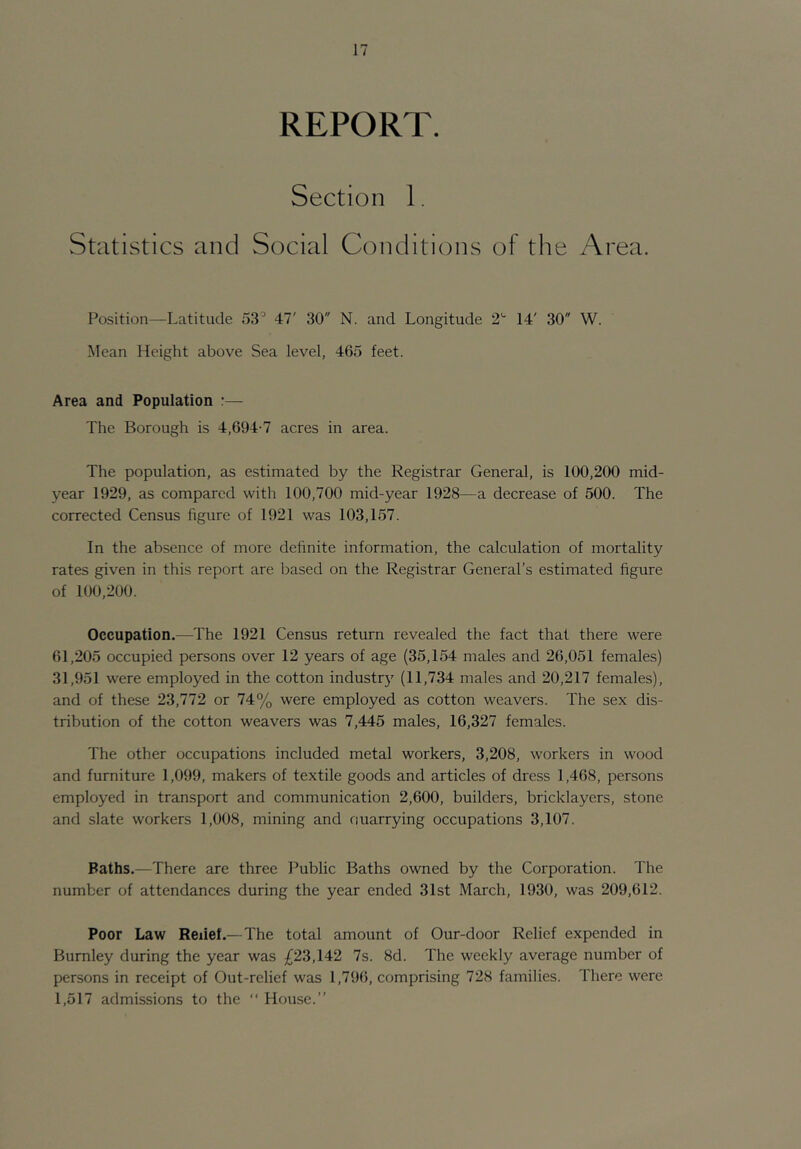 REPORT. Section 1. Statistics and Social Conditions of the Area. Position—Latitude 53^ 47' 30 N. and Longitude 2'' 14' 30 W. Mean Height above Sea level, 465 feet. Area and Population :— The Borough is 4,694-7 acres in area. The population, as estimated by the Registrar General, is 100,200 mid- year 1929, as compared with 100,700 mid-year 1928—a decrease of 500. The corrected Census figure of 1921 was 103,157. In the absence of more definite information, the calculation of mortality rates given in this report are based on the Registrar General’s estimated figure of 100,200. Occupation.—The 1921 Census return revealed the fact that there were 61,205 occupied persons over 12 years of age (35,154 males and 26,051 females) 31,951 were employed in the cotton industry (11,734 males and 20,217 females), and of these 23,772 or 74% were employed as cotton weavers. The sex dis- tribution of the cotton weavers was 7,445 males, 16,327 females. The other occupations included metal workers, 3,208, workers in wood and furniture 1,099, makers of textile goods and articles of dress 1,468, persons employed in transport and communication 2,600, builders, bricklayers, stone and slate workers 1,008, mining and ouarrying occupations 3,107. Baths.—There are three l^ublic Baths owned by the Corporation. The number of attendances during the year ended 31st March, 1930, was 209,612. Poor Law Relief.—The total amount of Our-door Relief expended in Burnley during the year was £23,142 7s. 8d. The weekly average number of persons in receipt of Out-relief was 1,796, comprising 728 families. There were 1,517 admissions to the ” House.”