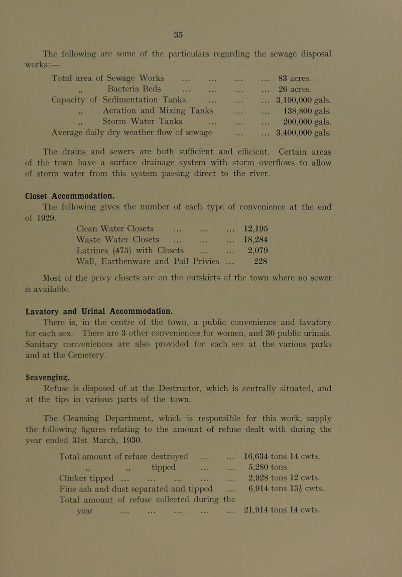 The following are some of the particulars regarding the sewage disposal works:— Total area of Sewage Works ,, Bacteria Beds Capacity of Sedimentation Tanks ,, Aeration and Mixing Tanks „ Storm Water Tanks Average daily dry weather flow of sewage .. 83 acres. .. 2G acres. .. 3,190,000 gals. 138,800 gals. 200,000 gals. .. 3,400,000 gals. The drains and sewers are both sufficient and efficient. Certain areas of the town have a surface drainage system with storm overflows to allow of storm water from this system passing direct to the river. Closet Accommodation. The following gives the number of each type of convenience at the end of 1929. Clean Water Closets ... ... ... 12,195 Waste Water Closets ... ... ... 18,284 Latrines (475) with Closets ... ... 2,079 Wall, Earthenware and Pail Privies ... 228 Most of the privy closets are on the outskirts of the town where no sewer is available. Lavatory and Urinal Accommodation. There is, in the centre of the town, a public convenience and lavatory for each sex. There are 3 other conveniences for women, and 36 public urinals. Sanitary conveniences are also provided for each sex at the various parks and at the Cemetery. Scavenging. Kefusc is disposed of at the Destructor, which is centrally situated, and at the tips in various parts of the town. The Cleansing Department, which is responsible for this work, supply the following figures relating to the amount of refuse dealt with during the year ended 31st March, 1930. Total amount of refuse destroyed „ „ tipped Clinker tipped ... Fine ash and dust separated and tipped Total amount of refuse collected during the year 16,634 tons 14 cwts. 5,280 tons. 2,928 tons 12 cwts. 6,914 tons 131 cwts 21,914 tons 14 cwts.
