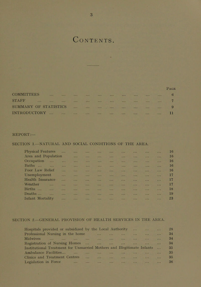 Contents. Page G 7 9 11 REPORT:— SECTION 1.—NATURAL AND SOCIAL CONDITIONS OF THE AREA Physical Features ... ... ... ... ... ... ... ... ... 16 Area and Population ... ... ... ... ... ... ... ... 16 Occupation ... ... ... ... ... ... ... ... ... ... 16 Baths 16 Poor Law Relief ... ... ... ... ... ... ... ... ... 16 Unemployment ... ... ... ... ... ... ... ... ... 17 Health Insurance ... ... ... ... ... ... ... ... ... 17 Weather ... ... ... ... ... ... ... ... ... ... 17 Births ... ... ... ... ... ... ... ... ... ... ... 18 Deaths... ... ... ... ... ... ... ... ... ... ... 19 Infant Mortality ... ... ... ... ... ... ... ... ... 23 C/UMlVll 1 1 liilS STAFF SUMMARY OF STATISTICS INTRODUCTORY SECTION 2.—GENERAL PROVISION OF HEALTH SERVICES IN THE AREA. Hospitals provided or subsidized by the Local Authority ... ... ... 28 Professional Nursing in the home ... ... ... ... ... ... 34 Mid wives ... ... ... ... ... ... ... ... ... ... 34 Registration of Nursing Homes ... ... ... ... ... ... ... 34 Institutional Treatment for Unmarried Mothers and Illegitimate Infants ... 35 Ambulance Facilities... ... ... ... ... ... ... ... ... 36 Clinics and Treatment Centres ... ... ... ... ... ... ... 36 Legislation in Force ... ... ... ... ... ... ... ... 36