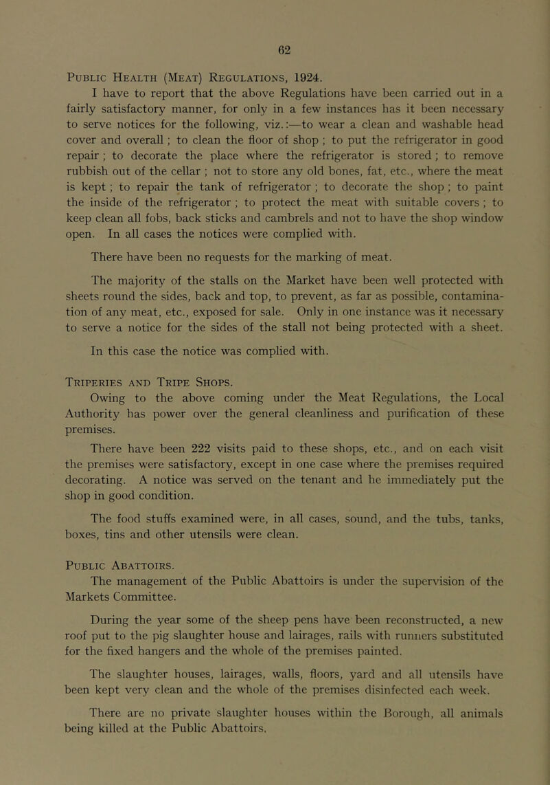 Public Health (Meat) Regulations, 1924. I have to report that the above Regulations have been carried out in a fairly satisfactory manner, for only in a few instances has it been necessary to serve notices for the following, viz.:—to wear a clean and washable head cover and overall; to clean the floor of shop ; to put the refrigerator in good repair ; to decorate the place where the refrigerator is stored ; to remove rubbish out of the cellar ; not to store any old bones, fat, etc., where the meat is kept; to repair the tank of refrigerator ; to decorate the shop ; to paint the inside of the refrigerator ; to protect the meat with suitable covers ; to keep clean all fobs, back sticks and cambrels and not to have the shop window open. In all cases the notices were complied with. There have been no requests for the marking of meat. The majority of the stalls on the Market have been well protected with sheets round the sides, back and top, to prevent, as far as possible, contamina- tion of any meat, etc., exposed for sale. Only in one instance was it necessary to serve a notice for the sides of the stall not being protected with a sheet. In this case the notice was complied with. Triperies and Tripe Shops. Owing to the above coming under the Meat Regulations, the Local Authority has power over the general cleanliness and purification of these premises. There have been 222 visits paid to these shops, etc., and on each visit the premises were satisfactory, except in one case where the premises required decorating. A notice was served on the tenant and he immediately put the shop in good condition. The food stuffs examined were, in all cases, sound, and the tubs, tanks, boxes, tins and other utensils were clean. Public Abattoirs. The management of the Public Abattoirs is under the supervision of the Markets Committee. During the year some of the sheep pens have been reconstructed, a new roof put to the pig slaughter house and lairages, rails with runners substituted for the fixed hangers and the whole of the premises painted. The slaughter houses, lairages, walls, floors, yard and all utensils have been kept very clean and the whole of the premises disinfected each week. There are no private slaughter houses within the Borough, all animals being killed at the Public Abattoirs.