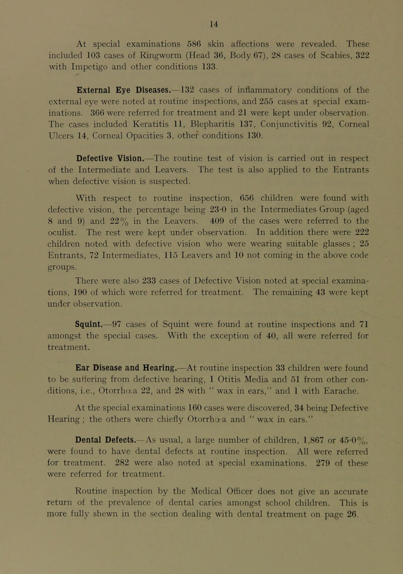 At special examinations 586 skin affections were revealed. These included 103 cases of Ringworm (Head 36, Body 67), 28 cases of Scabies, 322 with Impetigo and other conditions 133. External Eye Diseases.—132 cases of inflammatory conditions of the external eye were noted at routine inspections, and 255 cases at special exam- inations. 366 were referred for treatment and 21 were kept under observation. The cases included Keratitis 11, Blepharitis 137, Conjunctivitis 92, Corneal Ulcers 14, Corneal Opacities 3, other conditions 130. Defective Vision.—^The routine test of vision is carried out in respect of the Intermediate and Leavers. The test is also applied to the Entrants when defective vision is suspected. With respect to routine inspection, 656 children were found vath defective vision, the percentage being 23-0 in the Intermediates Group (aged 8 and 9) and 22% in the Leavers. 409 of the cases were referred to the oculist. The rest were kept under observation. In addition there were 222 children noted with defective vision who were wearing suitable glasses ; 25 Entrants, 72 Intermediates, 115 Leavers and 10 not coming in the above code groups. There were also 233 cases of Defective Vision noted at special examina- tions, 190 of which were referred for treatment. The remaining 43 were kept under observation. Squint.—97 cases of Squint were found at routine inspections and 71 amongst the special cases. With the exception of 40, all were referred for treatment. Ear Disease and Hearing.—At routine inspection 33 children were found to be suffering from defective hearing, 1 Otitis Media and 51 from other con- ditions, i.e., Otorrhoea 22, and 28 with ” wax in ears,” and 1 with Earache. At the special examinations 160 cases were discovered, 34 being Defective Hearing ; the others were chiefly Otorrhora and “ wax in ears.” Dental Defects.—As usual, a large number of children, 1,867 or 45-0%, were found to have dental defects at routine inspection. All were referred for treatment. 282 were also noted at special examinations. 279 of these were referred for treatment. Routine inspection by the Medical Officer does not give an accurate return of the prevalence of dental caries amongst school children. This is more fully shewn in the section dealing with dental treatment on page 26.