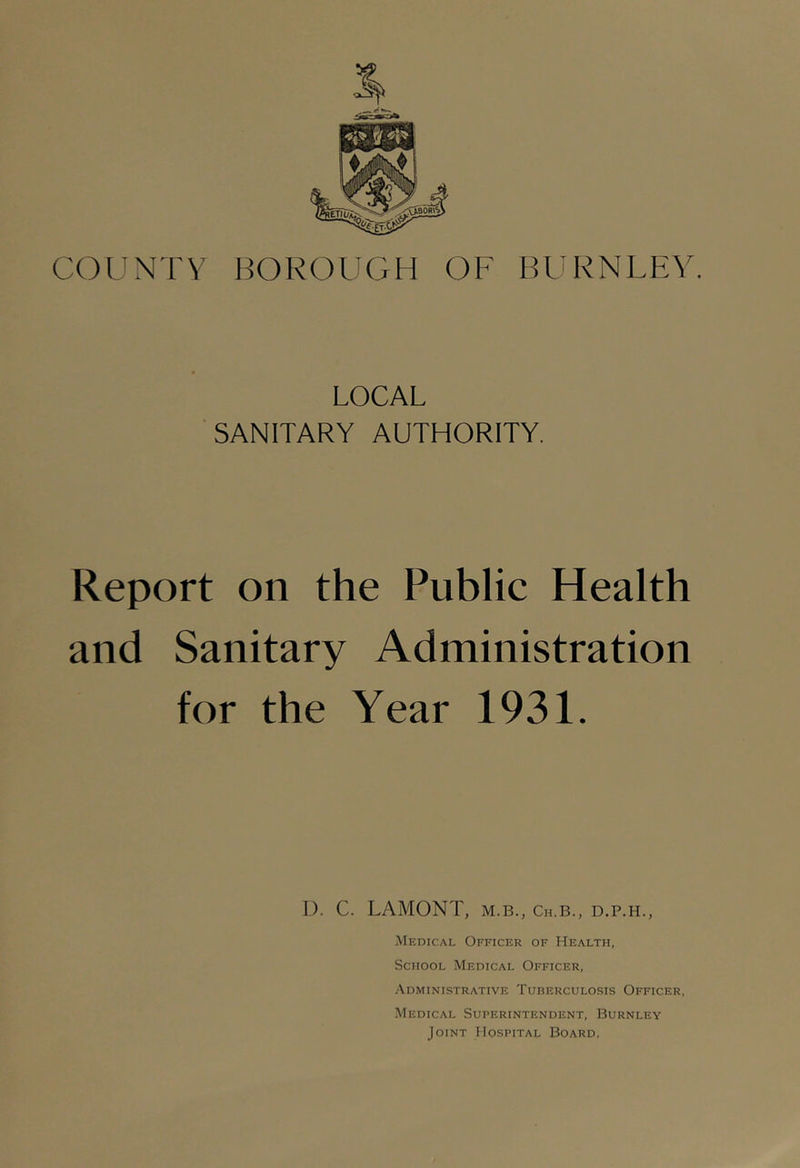 COUNTY BOROUGH OF BURNLEY. LOCAL SANITARY AUTHORITY. Report on the Public Health and Sanitary Administration for the Year 1931. I). C. LAMONT, M.B., Ch.b., d.p.h., Medical Officer of Health, School Medical Officer, Administrative Tuberculosis Officer, Medical Superintendent, Burnley Joint Hospital Board,