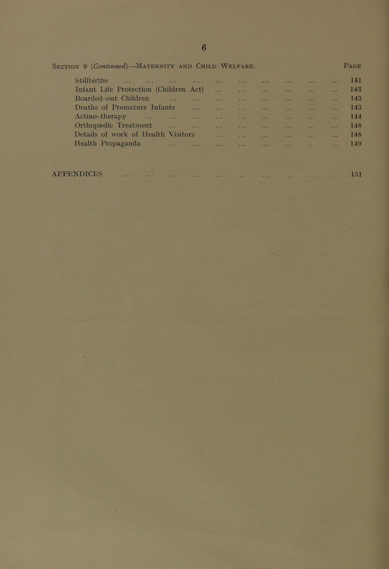 Section 9 [Continued)—Maternity and Child Welfare. Page Stillbirths ... ... ... ... ... ... ... ... ... ... 141 Infant Life Protection (Children Act) ... ... ... ... ... ... 143 Boarded-out Children ... ... ... ... ... ... ... ... 143 Deaths of Premature Infants ... ... ... ... ... ... ... 143 Actino-therapy ... ... ... ... ... ... ... ... ... 144 Orthopiedic Treatment ... ... ... ... ... ... ... ... 148 Details of work of Health Visitors ... ... ... ... ... ... 148 Health Propaganda ... ... ... ... ... ... ... ... 149 APPENDICES 151