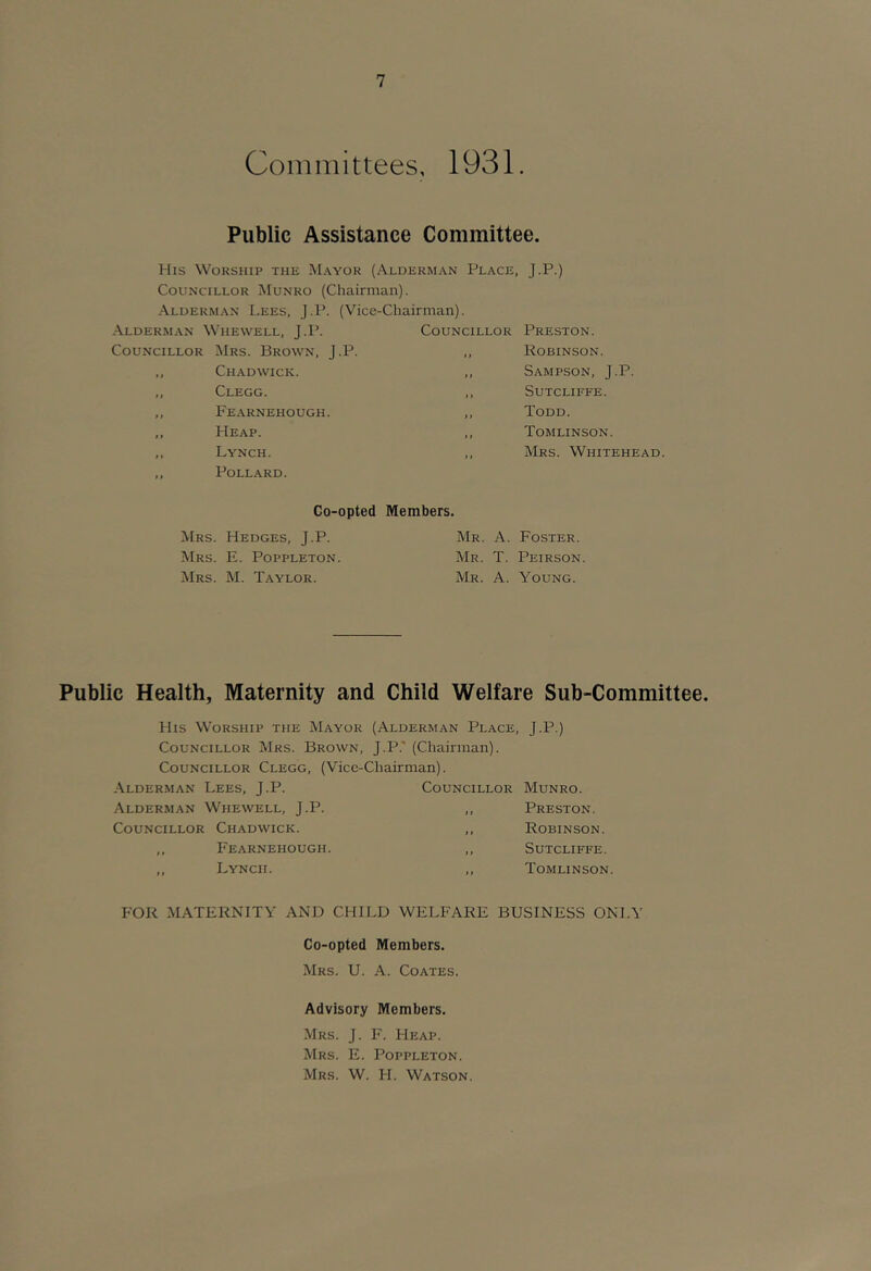 Committees, 1931. Public Assistance Committee. Mis Worship the Mayor (Alderman Place, J.P.) Councillor Munro (Chairman). Alderman Lees, J.P. (Vice-Chairman). Alderman Whewell, J.P. Councillor Preston. Councillor Mrs. Brown, J.P. > > Robinson. »> Chadwick. 11 Sampson, J.P. t Clegg. 11 Sutcliffe. t Fearnehough. 1 > Todd. t Heap. I > Tomlinson. t > Lynch. Pollard. > t Mrs. Whitehead Co-opted Members. Mrs. Hedges, J.P. Mrs. E. Poppleton. Mrs. M. Taylor. Mr. a. Foster. Mr. T. Peirson. Mr. a. Young. Public Health, Maternity and Child Welfare Sub-Committee. His Worship the Mayor (Alderman Place, J.P.) Councillor Mrs. Brown, J.P.' (Chairman). Councillor Clegg, (Vice-Chairman). Alderman Lees, J.P. Councillor Munro. Alderman Whewell, J.P. ,, Preston. Councillor Chadwick. ,, Robinson. ,, Fearnehough. ,. Sutcliffe. ,, Lynch. ,, Tomlinson. FOR MATERNITY AND CHILD WELFARE BUSINESS ONLY Co-opted Members. Mrs. U. a. Coates. Advisory Members. Mrs. J. F. Heap. Mrs. E. Poppleton. Mrs. W. H. Watson.