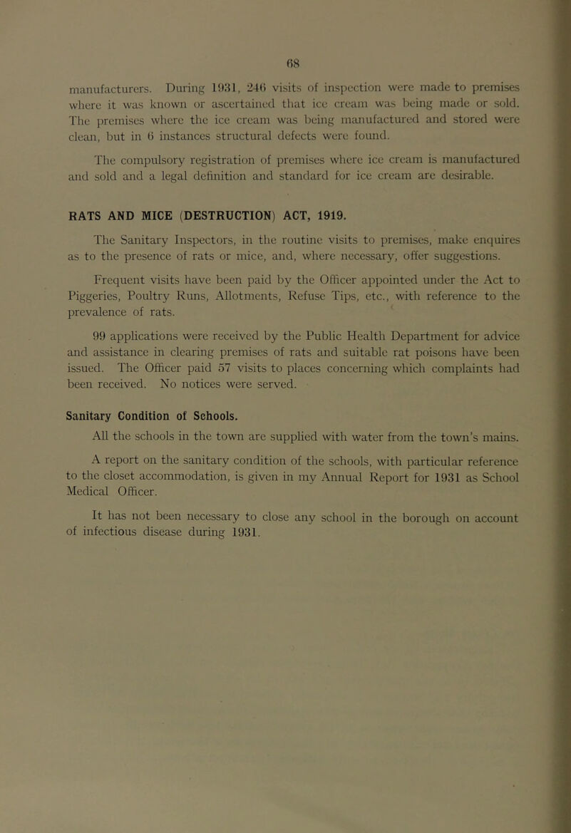manufacturers. During 1031, 24(5 visits of inspection were made to premises where it was known or ascertained that ice cream was being made or sold. The premises where the ice cream was being mmiufactured and stored were clean, but in (i instances structural defects were found. The compulsory registration of premises where ice cream is manufactured and sold and a legal definition and standard for ice cream are desirable. RATS AND MICE (DESTRUCTION) ACT, 1919. The Sanitary Inspectors, in the routine visits to premises, make enquires as to the presence of rats or mice, and, where necessary, offer suggestions. Frequent visits have been paid by the Officer appointed under the Act to Piggeries, Poultry Runs, Allotments, Refuse Tips, etc., with reference to the prevalence of rats. 99 applications were received by the Public Health Department for advice and assistance in clearing premises of rats and suitable rat poisons have been issued. The Officer paid 57 visits to places concerning which complaints had been received. No notices were served. Sanitary Condition of Schools. All the schools in the town are supplied with water from the town’s mains. A report on the sanitary condition of the schools, with particular reference to the closet accommodation, is given in my Annual Report for 1931 as School Medical Officer. It has not been necessary to close any school in the borough on account of infectious disease during 1931.