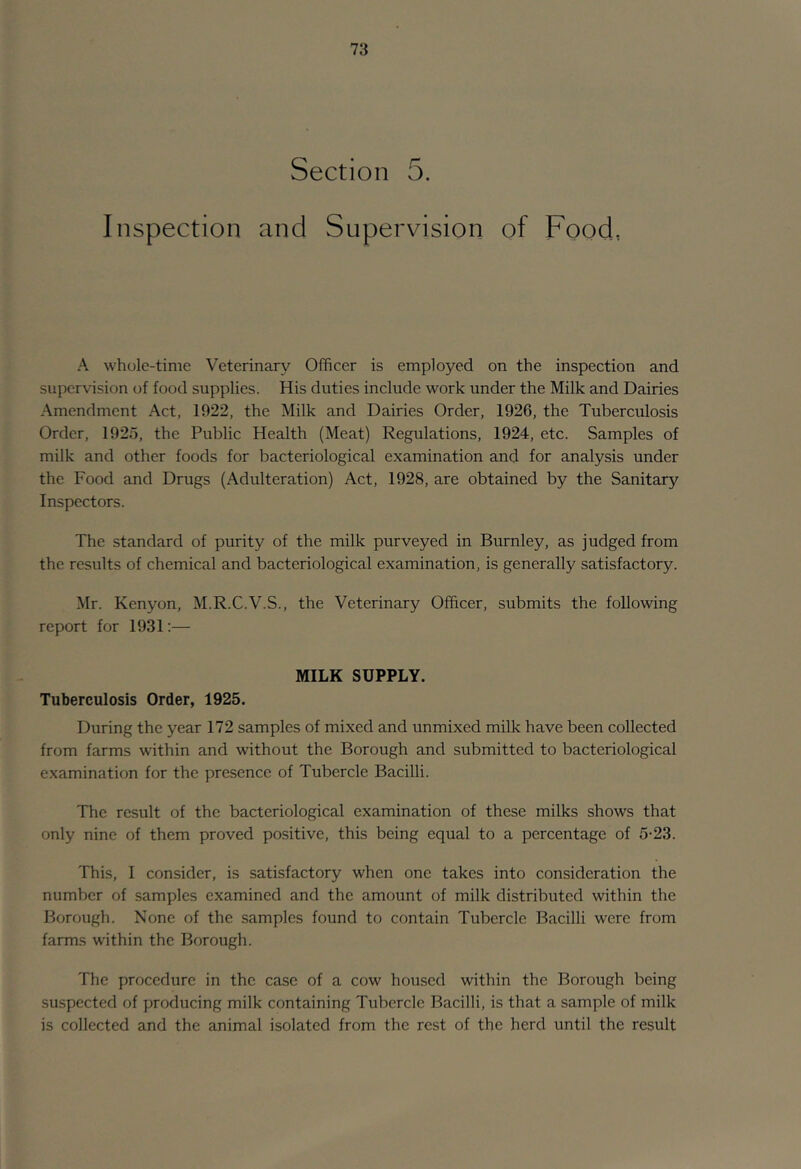 Section 5. Inspection and Supervision of Food, A whole-time Veterinary Officer is employed on the inspection and supervision of food supplies. His duties include work under the Milk and Dairies Amendment Act, 1922, the Milk and Dairies Order, 1926, the Tuberculosis Order, 1925, the Public Health (Meat) Regulations, 1924, etc. Samples of milk and other foods for bacteriological examination and for analysis under the Food and Drugs (Adulteration) Act, 1928, are obtained by the Sanitary Inspectors. The standard of purity of the milk purveyed in Burnley, as judged from the results of chemical and bacteriological examination, is generally satisfactory. Mr. Kenyon, M.R.C.V.S., the Veterinary Officer, submits the following report for 1931;— MILK SUPPLY. Tuberculosis Order, 1925. During the year 172 samples of mixed and unmixed milk have been collected from farms within and without the Borough and submitted to bacteriological examination for the presence of Tubercle Bacilli. The result of the bacteriological examination of these milks shows that only nine of them proved positive, this being equal to a percentage of 5-23. This, I consider, is satisfactory when one takes into consideration the number of samples examined and the amount of milk distributed within the Borough. None of the samples found to contain Tubercle Bacilli were from farms within the Borough. The procedure in the case of a cow housed within the Borough being suspected of producing milk containing Tubercle Bacilli, is that a sample of milk is collected and the animal isolated from the rest of the herd until the result