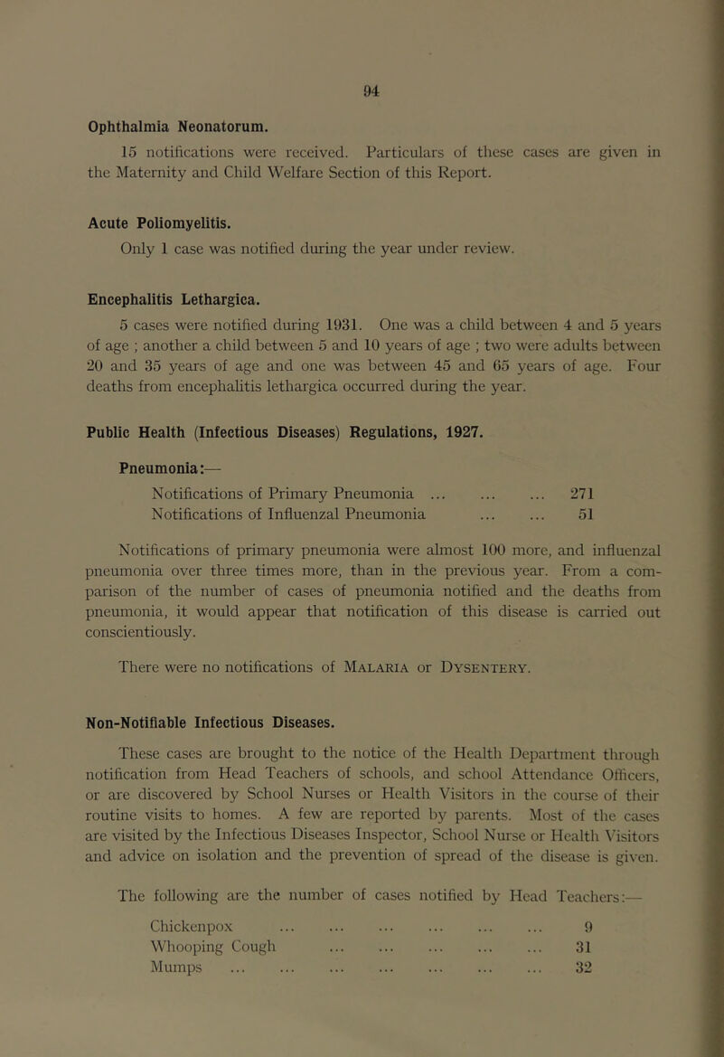 Ophthalmia Neonatorum. 15 notifications were received. Particulars of these cases are given in the Maternity and Child Welfare Section of this Report. Acute Poliomyelitis. Only 1 case was notified during the year under review. Encephalitis Lethargica. 5 cases were notified during 1931. One was a child between 4 and 5 years of age ; another a child between 5 and 10 years of age ; two were adults between 20 and 35 years of age and one was between 45 and 65 years of age. Four deaths from encephahtis lethargica occurred during the year. Public Health (Infectious Diseases) Regulations, 1927. Pneumonia:— Notifications of Primary Pneumonia Notifications of Influenzal Pneumonia 271 51 Notifications of primary pneumonia were almost 100 more, and influenzal pneumonia over three times more, than in the previous year. From a com- parison of the number of cases of pneumonia notified and the deaths from pneumonia, it would appear that notification of this disease is carried out conscientiously. There were no notifications of Malaria or Dysentery. Non-Notiflable Infectious Diseases. These cases are brought to the notice of the Health Department through notification from Head Teachers of schools, and school Attendance Officers, or are discovered by School Nurses or Health Visitors in the course of their routine visits to homes. A few are reported by parents. Most of the cases are visited by the Infectious Diseases Inspector, School Nurse or Health Visitors and advice on isolation and the prevention of spread of the disease is given. The following are the number of cases notified by Head Teachers:— Chickenpox Whooping Cough Mumps 9 31 32