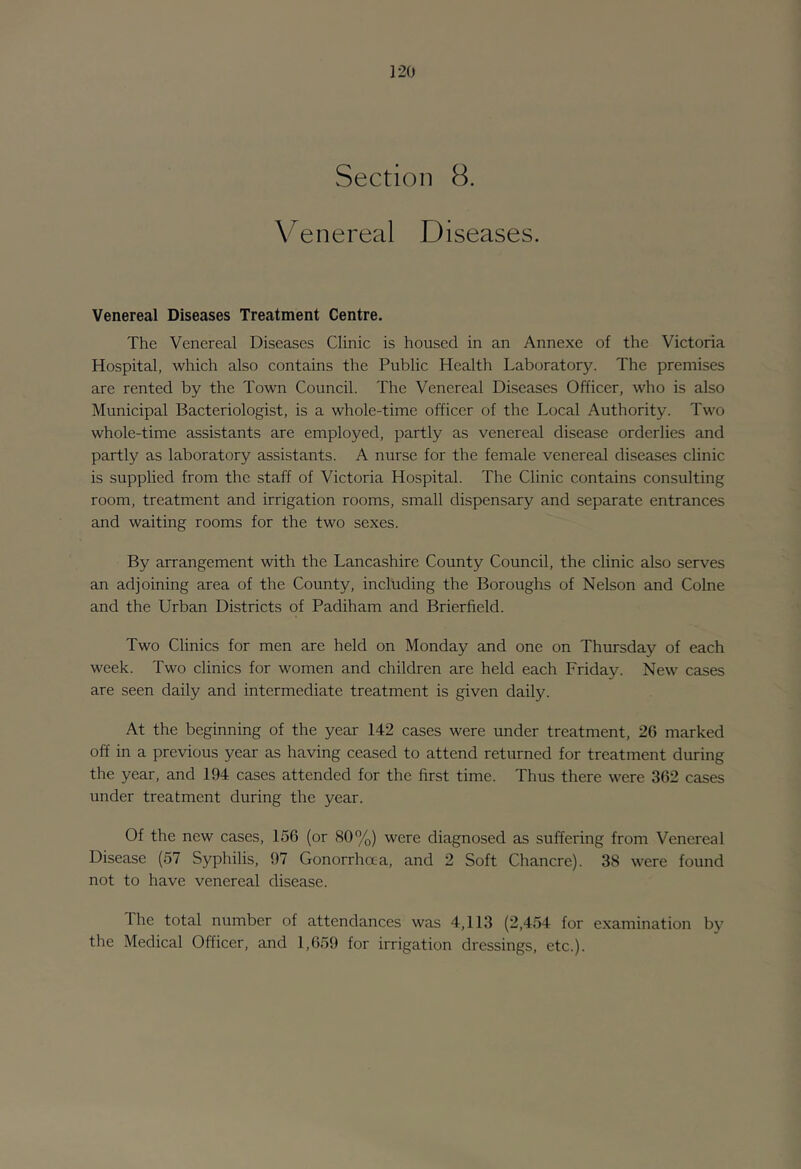 Section 8. Venereal Diseases. Venereal Diseases Treatment Centre. The Venereal Diseases Clinic is housed in an Annexe of the Victoria Hospital, which also contains the Public Health Laboratory. The premises are rented by the Town Council. The Venereal Diseases Officer, who is also Municipal Bacteriologist, is a whole-time officer of the Local Authority. Two whole-time assistants are employed, partly as venereal disease orderlies and partly as laboratory assistants. A nurse for the female venereal diseases clinic is supplied from the staff of Victoria Hospital. The Clinic contains consulting room, treatment and irrigation rooms, small dispensary and separate entrances and waiting rooms for the two sexes. By arrangement with the Lancashire County Council, the clinic also serves an adjoining area of the County, including the Boroughs of Nelson and Colne and the Urban Districts of Padiham and Brierfield. Two Clinics for men are held on Monday and one on Thursday of each week. Two clinics for women and children are held each Friday. New cases are seen daily and intermediate treatment is given daily. At the beginning of the year 142 cases were under treatment, 26 marked off in a previous year as having ceased to attend returned for treatment during the year, and 194 cases attended for the first time. Thus there were 362 cases under treatment during the year. Of the new cases, 156 (or 80%) were diagnosed as suffering from Venereal Disease (57 Syphilis, 97 Gonorrhaa, and 2 Soft Chancre). 38 were found not to have venereal disease. The total number of attendances was 4,113 (2,454 for examination by the Medical Officer, and 1,659 for irrigation dressings, etc.).