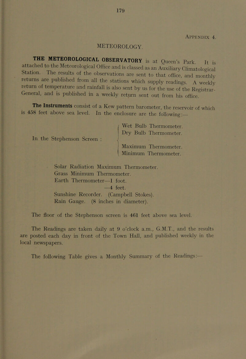 METEOROLOGY. Appendix 4. THE METEOROLOGICAL OBSERVATORY is at Queen's Park. It is attached to the Meteorological Office and is classed as an Auxiliary Climatological Station. The results of the observations are sent to that office, and monthly returns are published from all the stations which supply readings. A weekly return of temperature and rainfall is also sent by us for the use of the Registrar- General, and is published in a weekly return sent out from his office. The Instruments consist of a Kew pattern barometer, the reservoir of which is 458 feet above sea level. In the enclosure are the following: In the Stephenson Screen : ' Wet Bulb Thermometer, Dry Bulb Thermometer. j Maximum Thermometer. 1 Minimum Thermometer. Solar Radiation Maximum Thermometer. Grass Minimum Thermometer. Earth Thermometer—I foot. —4 feet. Sunshine Recorder. (Campbell Stokes). Rain Gauge. (8 inches in diameter). The floor of the Stephenson screen is 461 feet above sea level. The Readings are taken daily at 9 o’clock a.m., G.M.T., and the results are posted each day in front of the Town Hall, and published weekly in the local newspapers. The following Table gives a Monthly Summary of the Readings:—